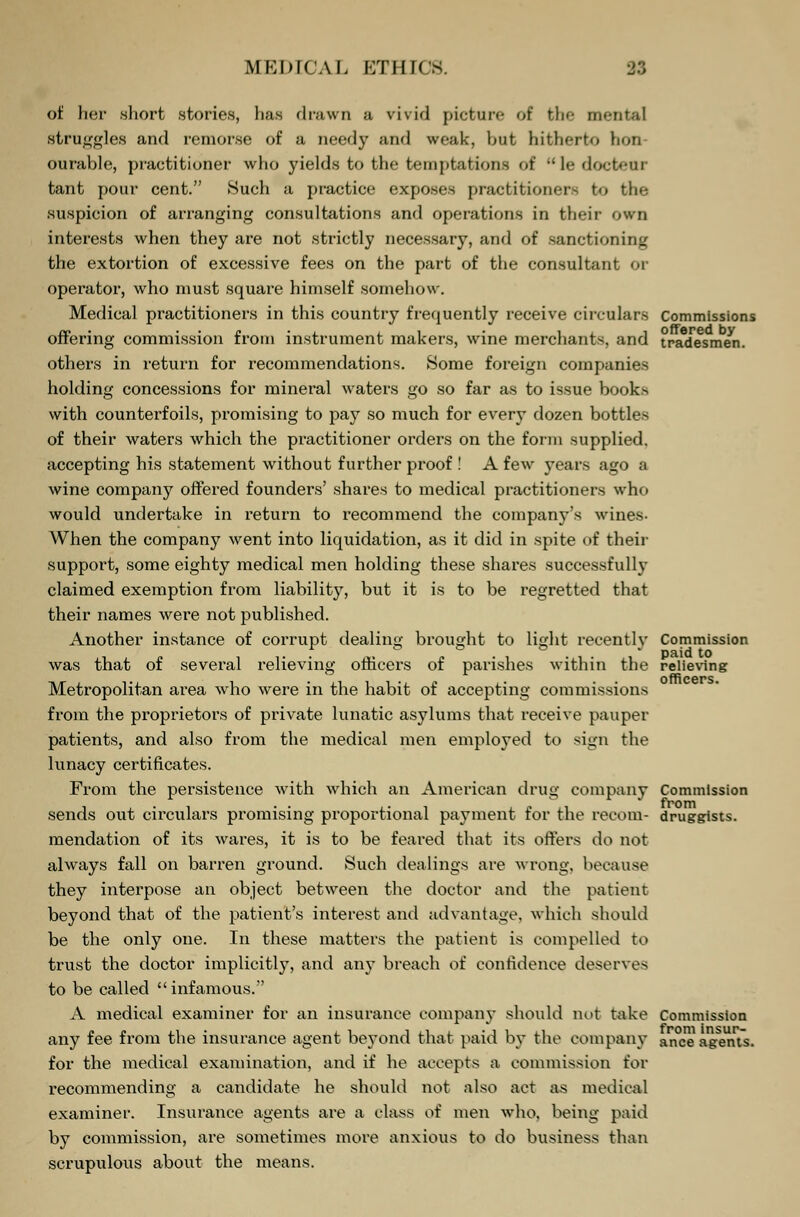 of her short stories, has drawn a vivid picture of the mental struggles and remorse of a needy and weak, but hitherto hon- ourable, practitioner who yields to the temptations of ledocteur tant pour cent. Such a practice exposes practitioners to the suspicion of arranging consultations and operations in their own interests when they are not strictly necessary, and of sanctioning the extortion of excessive fees on the part of the consultant operator, who must square himself somehow. Medical practitioners in this country frequently receive circulars Commissions offering commission from instrument makers, wine merchant-, and tradesmen, others in return for recommendations. Some foreign companies holding concessions for mineral waters go so far as to issue books with counterfoils, promising to pay so much for every dozen bottles of their waters which the practitioner orders on the form supplied, accepting his statement without further proof ! A few years ago a wine company offered founders' shares to medical practitioners who would undertake in return to recommend the company's wines- When the company went into liquidation, as it did in spite of their support, some eighty medical men holding these shares successfully claimed exemption from liability, but it is to be regretted that their names were not published. Another instance of corrupt dealing brought to light recently Commission was that of several relieving officers of parishes within the relieving Metropolitan area who were in the habit of accepting commissions from the proprietors of private lunatic asylums that receive pauper patients, and also from the medical men employed to sign the lunacy certificates. From the persistence with which an American drug company Commission sends out circulars promising proportional payment for the recom- druggists, mendation of its wares, it is to be feared that its offers do not always fall on barren ground. Such dealings are wrong, because they interpose an object between the doctor and the patient beyond that of the patient's interest and advantage, which should be the only one. In these matters the patient is compelled to trust the doctor implicitly, and any breach of confidence deserves to be called infamous. A medical examiner for an insurance company should not take Commission any fee from the insurance agent beyond that paid by the company ance agent's, for the medical examination, and if he accepts a commission for recommending a candidate he should not also act as medical examiner. Insurance agents are a class of men who, being paid by commission, are sometimes more anxious to do business than scrupulous about the means.