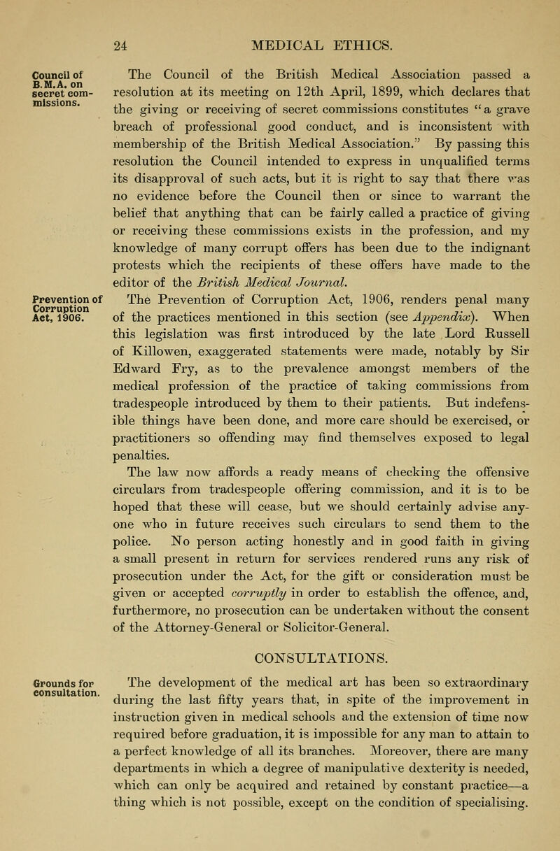 Council of B.M.A.on secret com- missions. Prevention of Corruption Aet, 1906. The Council of the British Medical Association passed a resolution at its meeting on 12th April, 1899, which declares that the giving or receiving of secret commissions constitutes  a grave breach of professional good conduct, and is inconsistent with membership of the British Medical Association. By passing this resolution the Council intended to express in unqualified terms its disapproval of such acts, but it is right to say that there was no evidence before the Council then or since to warrant the belief that anything that can be fairly called a practice of giving or receiving these commissions exists in the profession, and my knowledge of many corrupt offers has been due to the indignant protests which the recipients of these offers have made to the editor of the British Medical Journal. The Prevention of Corruption Act, 1906, renders penal many of the practices mentioned in this section (see Appendioc). When this legislation was first introduced by the late Lord Russell of Killowen, exaggerated statements were made, notably by Sir Edward Fry, as to the prevalence amongst members of the medical profession of the practice of taking commissions from tradespeople introduced by them to their patients. But indefens- ible things have been done, and more care should be exercised, or practitioners so offending may find themselves exposed to legal penalties. The law now affords a ready means of checking the offensive circulars from tradespeople offering commission, and it is to be hoped that these will cease, but we should certainly advise any- one who in future receives such circulars to send them to the police. No person acting honestly and in good faith in giving a small present in return for services rendered runs any risk of prosecution under the Act, for the gift or consideration must be given or accepted corruptly in order to establish the offence, and, furthermore, no prosecution can be undertaken without the consent of the Attorney-General or Solicitor-General. Grounds for consultation. CONSULTATIONS. The development of the medical art has been so extraordinary during the last fifty years that, in spite of the improvement in instruction given in medical schools and the extension of time now required before graduation, it is impossible for any man to attain to a perfect knowledge of all its branches. Moreover, there are many departments in which a degree of manipulative dextei'ity is needed, which can only be acquired and retained by constant practice—a thing which is not possible, except on the condition of specialising.