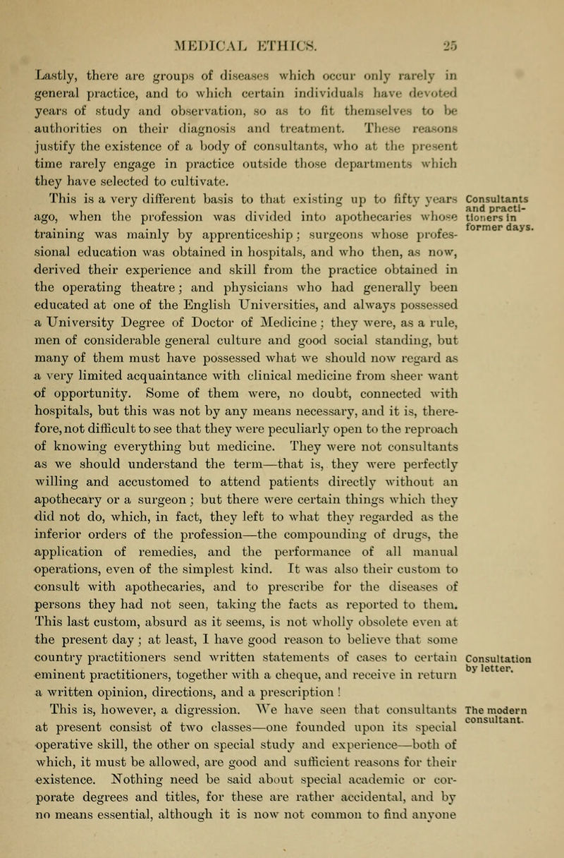MEDICAL KTIIK - Lastly, there are groups of diseases which occur only rarely in general practice, and to which certain individuals have devoted years of study and observation, so as to fit themselves to be authorities on their diagnosis and treatment. These res justify the existence of a body of consultants, who at the present time rarely engage in practice outside those departments which they have selected to cultivate. This is a very different basis to that existing up to fifty years Consultants ago, when the profession was divided into apothecaries whose tioners in f o r* m g v d b. v s training was mainly by apprenticeship; surgeons whose profes- sional education was obtained in hospitals, and who then, a,s now, derived their experience and skill from the practice obtained in the operating theatre; and physicians who had generally been educated at one of the English Universities, and always possessed a University Degree of Doctor of Medicine : they were, as a rule, men of considerable general culture and good social standing, but many of them must have possessed what we should now regard as a very limited acquaintance with clinical medicine from sheer want of opportunity. Some of them were, no doubt, connected with hospitals, but this was not by any means necessary, and it is, there- fore, not difficult to see that they were peculiarly open to the reproach of knowing everything but medicine. They were not consultants as we should understand the term—that is, they were perfectly willing and accustomed to attend patients directly without an apothecary or a surgeon; but there were certain things which they did not do, which, in fact, they left to what they regarded as the inferior orders of the profession—the compounding of drugs, the application of remedies, and the performance of all manual operations, even of the simplest kind. It was also their custom to consult with apothecaries, and to prescribe for the diseases of persons they had not seen, taking the facts as reported to them. This last custom, absurd as it seems, is not wholly obsolete even at the present day ; at least, 1 have good reason to believe that some country practitioners send written statements of cases to certain Consultation eminent practitioners, together with a cheque, and receive in return > a written opinion, directions, and a prescription ! This is, however, a digression. We have seen that consultants The modern at present consist of twro classes—one founded upon its special operative skill, the other on special study and experience—both of which, it must be allowed, are good and sufficient reasons for their existence. Nothing need be said about special academic or cor- porate degrees and titles, for these are rather accidental, and by no means essential, although it is now not common to find anyone