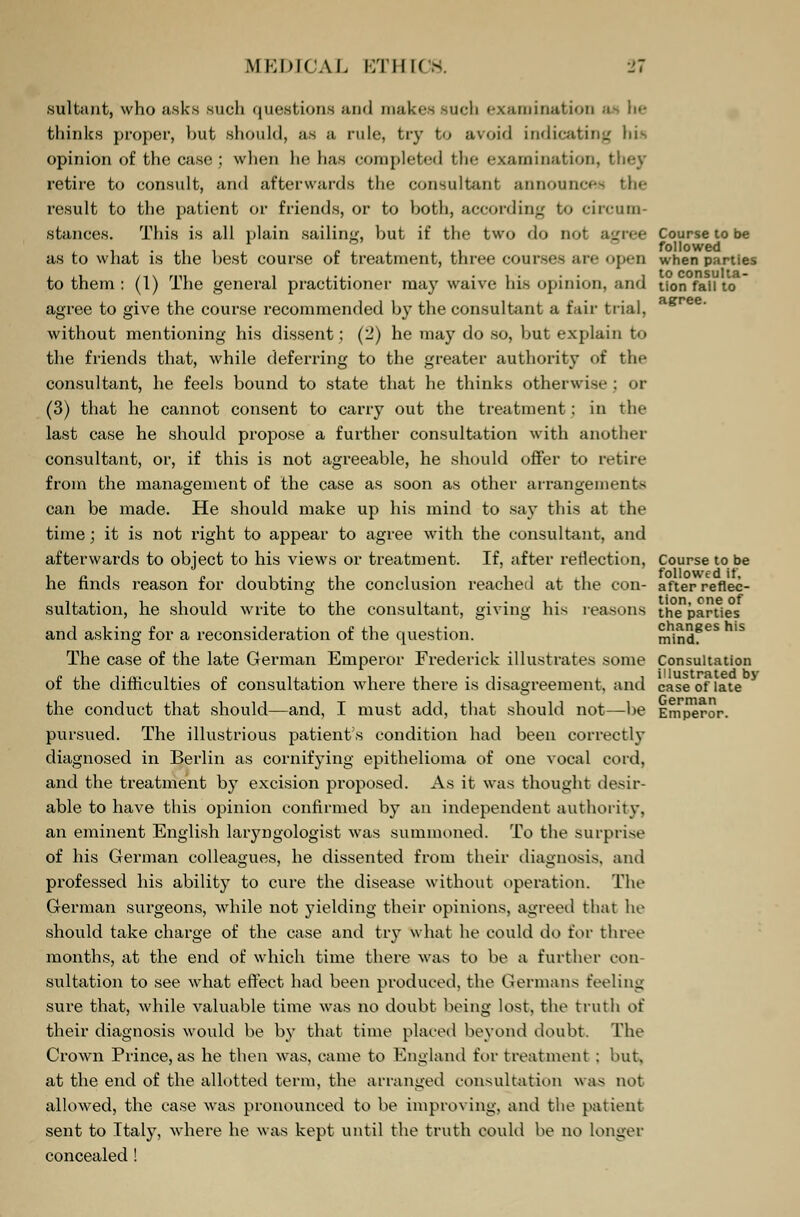 sultant, who asks such questions and makes such examination a thinks proper, hut should, as a rule, try to avoid indicating Ids opinion of the case; when he has completed the examination, they retire to consult, and afterwards the consultant announces tin- result to the patient or friends, or to both, according to circum- stances. This is all plain sailing, but if the two do not agree Course to be as to what is the best course of treatment, three courses are open when parties to them : (1) The general practitioner may waive his opinion, and Hon fail to agree to give the course recommended by the consultant a fair trial, without mentioning his dissent; (2) he may do so, but explain to the friends that, while deferring to the greater authority of the consultant, he feels bound to state that he thinks otherwise ; or (3) that he cannot consent to carry out the treatment: in the last case he should propose a further consultation with another consultant, or, if this is not agreeable, he should offer to retire from the management of the case as soon as other arrangements can be made. He should make up his mind to say this at the time; it is not right to appear to agree with the consultant, and afterwards to object to his views or treatment. If, after reflection, Course to be he finds reason for doubting the conclusion reached at the con- after reflec- sultation, he should write to the consultant, giving his reasons the parties and asking for a reconsideration of the question. mindfeS 1S The case of the late German Emperor Frederick illustrates some Consultation of the difficulties of consultation where there is disagreement, and case of late the conduct that should—and, I must add, that should not—be Emperor, pursued. The illustrious patients condition had been correctly diagnosed in Berlin as cornifying epithelioma of one vocal cord, and the treatment by excision proposed. As it was thought desir- able to have this opinion confirmed by an independent authority, an eminent English laryngologist was summoned. To the surprise of his German colleagues, he dissented from their diagnosis, and professed his ability to cure the disease without operation. The German surgeons, while not yielding their opinions, agreed that he should take charge of the case and try what he could do for three months, at the end of which time there was to be a further con- sultation to see what effect had been produced, the Germans feeling sure that, while valuable time was no doubt being lost, the truth of their diagnosis would be by that time placed beyond doubt. The Crown Prince, as he then was, came to England for treatment : but, at the end of the allotted term, the arranged consultation was not allowed, the case was pronounced to be improving, and the patient sent to Italy, where he was kept until the truth could be no longer concealed !
