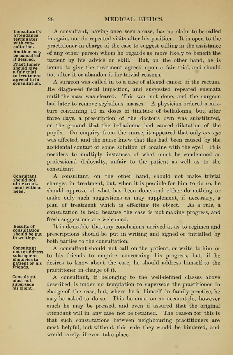 Consultant's attendance terminates with con- sultation. Another may be consulted if desired. Practitioner should give a fair trial to treatment agreed to in consultation. Consultant should not alter treat- ment without need. Results of consultation should be put in writing. Consultant not to address subsequent enquiries to patient or his friends. Consultant must not supersede his client. A consultant, having once seen a case, has no claim to be called in again, nor do repeated visits alter his position. It is open to the practitioner in charge of the case to suggest calling in the assistance of any other person whom he regards as more likely to benefit the patient by his advice or skill. But, on the other hand, he is bound to give the treatment agreed upon a fair trial, and should not alter it or abandon it for trivial reasons. A surgeon was called in to a case of alleged cancer of the rectum. He diagnosed fsecal impaction, and suggested repeated enemata until the mass was cleared. This was not done, and the surgeon had later to remove scybalous masses. A physician ordered a mix- ture containing 10 m. doses of tincture of belladonna, but, after three days, a prescription of the doctor's own was substituted, on the ground that the belladonna had caused dilatation of the pupils. On enquiry from the nurse, it appeared that only one eye was affected, and the nurse knew that this had been caused by the accidental contact of some solution of cocaine with the eye ! It is needless to multiply instances of what must be condemned as professional disloyalty, unfair to the patient as well as to the consultant. A consultant, on the other hand, should not make trivial changes in treatment, but, when it is possible for him to do so, he should approve of what has been done, and either do nothing or make only such suggestions as may supplement, if necessary, a plan of treatment which is effecting its object. As a rule, a consultation is held because the case is not making progress, and fresh suggestions are welcomed. It is desirable that any conclusions arrived at as to regimen and prescriptions should be put in writing and signed or initialled by both parties to the consultation. A consultant should not call on the patient, or write to him or to his friends to enquire concerning his progress, but, if he desires to know about the case, he should address himself to the practitioner in charge of it. A consultant, if belonging to the well-defined classes above described, is under no temptation to supersede the practitioner in charge of the case, but, where he is himself in family practice, he may be asked to do so. This he must on no account do, however much he may be pressed, and even if assured that the original attendant will in any case not be retained. The reason for this is that such consultations between neighbouring practitioners are most helpful, but without this rule they would be hindered, and would rarely, if ever, take place.