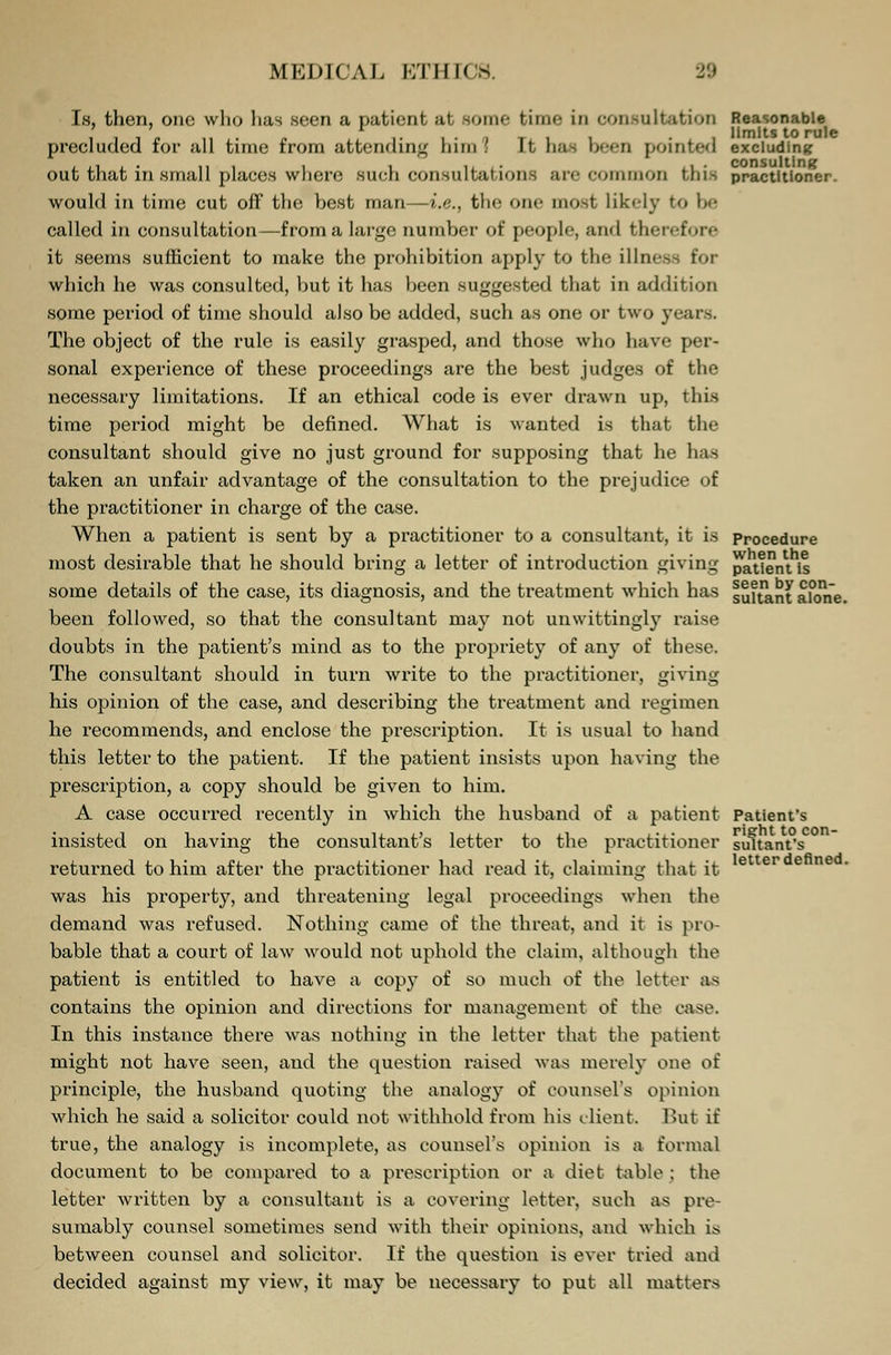 Is, then, one who lias seen a patient at some time In consultation Reasonable • i. i- a ti i • limits to rule precluded tor all time from attending lnm I It has been pointed excluding out that in small places where such consultations are common this practitioner. would in time cut off the best man—i.e., the one most likely to be called in consultation—from a large number of people, and therefore it seems sufficient to make the prohibition apply to the illness for which he was consulted, but it has been suggested that in addition some period of time should also be added, such as one or two years. The object of the rule is easily grasped, and those who have per- sonal experience of these proceedings are the best judges of the necessary limitations. If an ethical code is ever drawn up, this time period might be defined. What is wanted is that the consultant should give no just ground for supposing that he has taken an unfair advantage of the consultation to the prejudice of the practitioner in charge of the case. When a patient is sent by a practitioner to a consultant, it is procedure most desirable that he should bring a letter of introduction giving pattern, is some details of the case, its diagnosis, and the treatment which has suRant alone, been followed, so that the consultant may not unwittingly raise doubts in the patient's mind as to the propriety of any of these. The consultant should in turn write to the practitioner, giving his opinion of the case, and describing the treatment and regimen he recommends, and enclose the prescription. It is usual to hand this letter to the patient. If the patient insists upon having the prescription, a copy should be given to him. A case occurred recently in which the husband of a patient Patient's insisted on having the consultant's letter to the practitioner suitant's returned to him after the practitioner had read it, claiming that it was his property, and threatening legal proceedings when the demand was refused. Nothing came of the threat, and it is pro- bable that a court of law would not uphold the claim, although the patient is entitled to have a copy of so much of the letter as contains the opinion and directions for management of the case. In this instance there was nothing in the letter that the patient might not have seen, and the question raised was merely one of principle, the husband quoting the analogy of counsel's opinion which he said a solicitor could not withhold from his client. But if true, the analogy is incomplete, as counsel's opinion is a formal document to be compared to a prescription or a diet table : the letter written by a consultant is a covering letter, such as pre- sumably counsel sometimes send with their opinions, and which is between counsel and solicitor. If the question is ever tried and decided against my view, it may be necessary to put all matters letter defined.