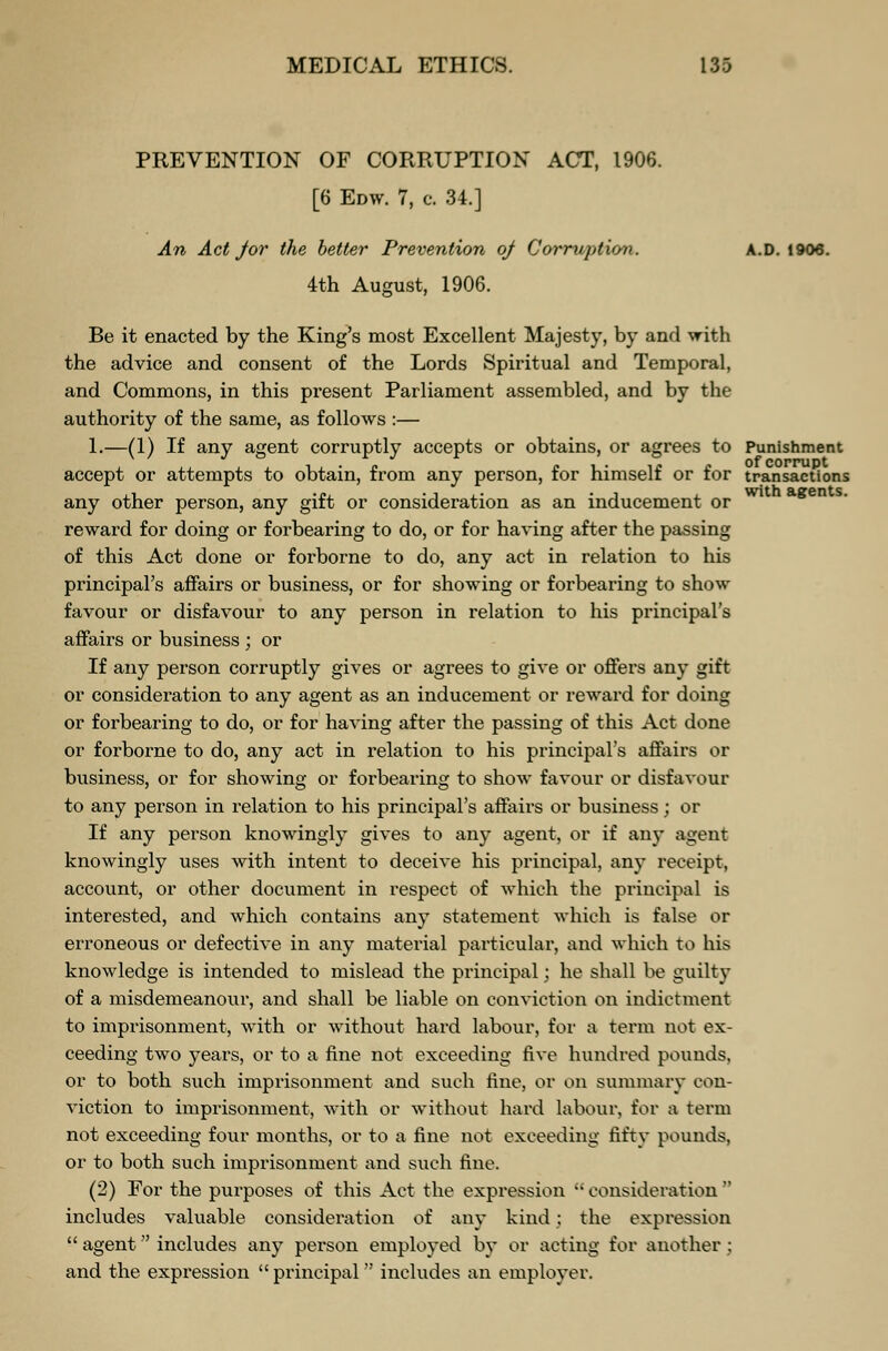 PREVENTION OF CORRUPTION ACT, 1906. [6 Edw. 7, c. 34.] An Act J or the better Prevention oj Corruption. A.D. 1906. 4th August, 1906. Be it enacted by the King's most Excellent Majesty, by and with the advice and consent of the Lords Spiritual and Temporal, and Commons, in this present Parliament assembled, and by the authority of the same, as follows :— 1.—(1) If any agent corruptly accepts or obtains, or agrees to Punishment accept or attempts to obtain, from any person, for himself or for transactions any other person, any gift or consideration as an inducement or reward for doing or forbearing to do, or for having after the passing of this Act done or forborne to do, any act in relation to his principal's affairs or business, or for showing or forbearing to show favour or disfavour to any person in relation to his principal's affairs or business ; or If any person corruptly gives or agrees to give or offers any gift or consideration to any agent as an inducement or reward for doing or forbearing to do, or for having after the passing of this Act done or forborne to do, any act in relation to his principal's affairs or business, or for showing or forbearing to show favour or disfavour to any person in relation to his principal's affairs or business; or If any person knowingly gives to any agent, or if any agent knowingly uses with intent to deceive his principal, any receipt, account, or other document in respect of which the principal is interested, and which contains any statement which is false or erroneous or defective in any material particular, and which to his knowledge is intended to mislead the principal; he shall be guilty of a misdemeanour, and shall be liable on conviction on indictment to imprisonment, with or without hard labour, for a term not ex- ceeding two years, or to a fine not exceeding five hundred pounds, or to both such imprisonment and such fine, or on summary con- viction to imprisonment, with or without hard labour, for a term not exceeding four months, or to a fine not exceeding fifty pounds, or to both such imprisonment and such fine. (2) For the purposes of this Act the expression  consideration  includes valuable consideration of any kind; the expression  agent includes any person employed by or acting for another; and the expression  principal includes an employer.