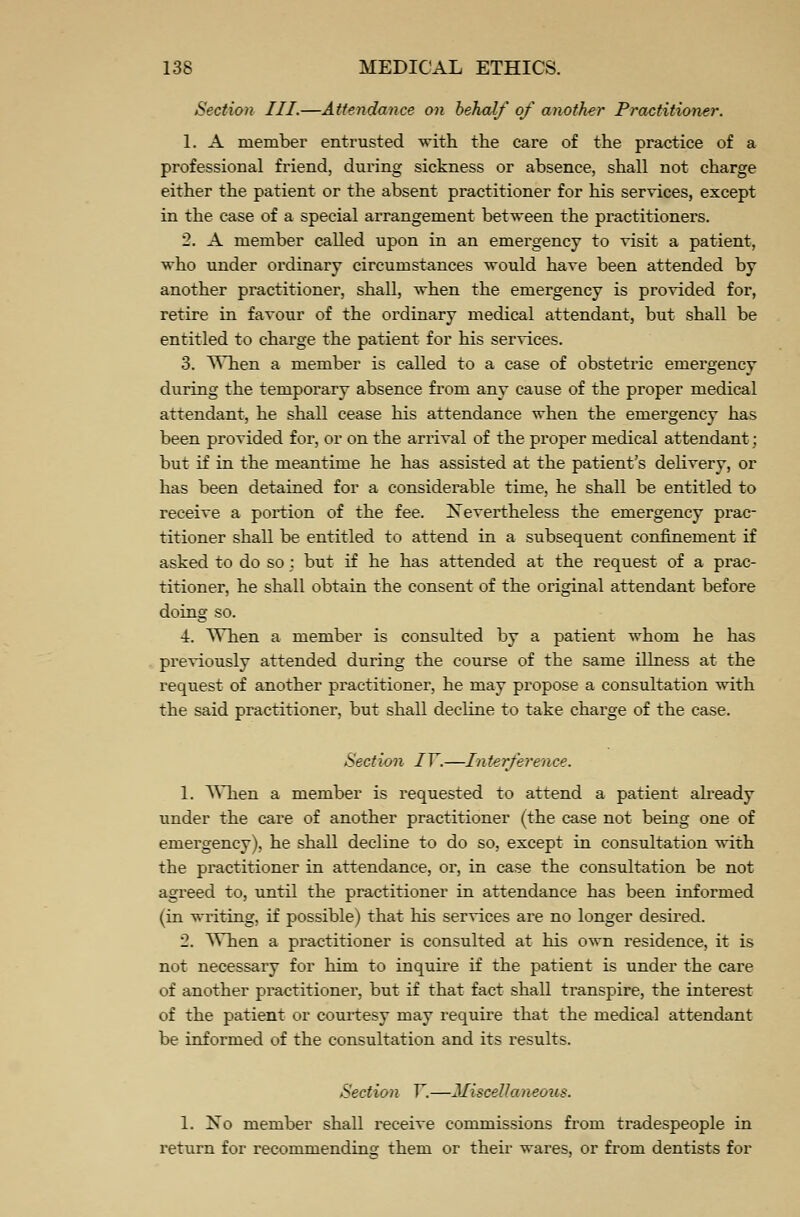 Section III.—Attendance on behalf of another Practitioner. 1. A member entrusted with the care of the practice of a professional friend, during sickness or absence, shall not charge either the patient or the absent practitioner for his services, except in the case of a special arrangement between the practitioners. 2. A member called upon in an emergency to visit a patient, who under ordinary circumstances would have been attended by another practitioner, shall, when the emergency is provided for, retire in favour of the ordinary medical attendant, but shall be entitled to charge the patient for his services. 3. When a member is called to a case of obstetric emergency during the temporary absence from any cause of the proper medical attendant, he shall cease his attendance when the emergency has been provided for, or on the arrival of the proper medical attendant; but if in the meantime he has assisted at the patient's delivery, or has been detained for a considerable time, he shall be entitled to receive a portion of the fee. Nevertheless the emergency prac- titioner shall be entitled to attend in a subsequent confinement if asked to do so; but if he has attended at the request of a prac- titioner, he shall obtain the consent of the original attendant before doing so. •A. When a member is consulted by a patient whom he has previously attended during the course of the same illness at the request of another practitioner, he may propose a consultation with the said practitioner, but shall decline to take charge of the case. Section IV.—Interference. 1. When a member is requested to attend a patient already under the care of another practitioner (the case not being one of emergency), he shall decline to do so, except in consultation with the practitioner in attendance, or, in case the consultation be not agreed to, until the practitioner in attendance has been informed (in writing, if possible) that his services are no longer desired. 2. When a practitioner is consulted at his own residence, it is not necessary for him to inquire if the patient is under the care of another practitioner, but if that fact shall transpire, the interest of the patient or courtesy may require that the medical attendant be informed of the consultation and its results. Section V.—Miscellaneous. 1. No member shall receive commissions from tradespeople in return for recommending them or their wares, or from dentists for