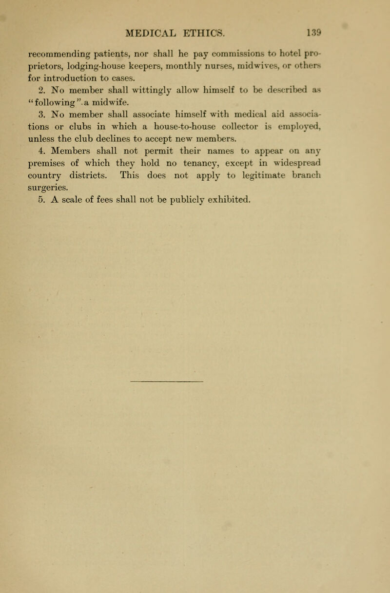 recommending patients, nor shall he pay commissions to hotel | prietors, lodging-house keepers, monthly nurses, midwives, or others for introduction to cases. 2. No member shall wittingly allow himself to be described following a midwife. 3. No member shall associate himself with medical aid associa- tions or clubs in which a house-to-house collector is employed, unless the club declines to accept new members. 4. Members shall not permit their names to appear on any premises of which they hold no tenancy, except in widespread country districts. This does not apply to legitimate branch surgeries. 5. A scale of fees shall not be publicly exhibited.