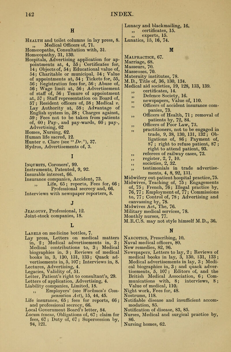 H Health and toilet columns in lay press, 8. ,, Medical Officers of, 71. Homoeopaths, Consultation with, 31. Homoeopathy, 31, 130. Hospitals, Advertising application for ap- pointments at, 4, 55; Certificates for, 14; Objects of, 54; Educational value of, 54; Charitable or municipal, 54; Value of appointments at, 54 ; Tickets for, 55, 56 ; Registration fees for, 56 ; Abuse of, 56; Wage limit at, 56; Advertisement of staff of, 56 ; Tenure of appointment at, 57 ; Staff representation on Board of, 57; Resident officers of, 58; Medical v. Lay Authority at, 58; Advantage of English system in, 58 ; Charges against, 59; Fees not to be taken from patients of, 60; Pay-, and pay-wards, 60 ; pay-, Advertising, 62. Homes, Nursing, 62. Human life sacred, 12. Hunter v. Clare (see Dr.), 37. Hydros, Advertisements of, 3. I Inquests, Coroners', 99. Instruments, Patented, 9, 92. Insurable interest, 66. Insurance companies, Accident, 73. ,, Life, 65 ; reports, Fees for, 66 ; Professional secrecy and, 66. Interviews with newspaper reporters, 8. Jealousy, Professional, 12. Joint-stock companies, 18. Labels on medicine bottles, 7. Lay press, Letters on medical matters in, 2; Medical advertisements in, 3; Medical contributions to, 3; Medical biographies in, 3 ; Reviews of medical books in, 3, 130, 131, 133; Quack ad- vertisements in, 5, 107; Interviews in, 8. Lectures, Advertising, 4. Legacies, Validity of, 51. Letter, Patient's right to consultant's, 29. Letters of application, Advertising, 4. Liability companies, Limited, 18. ,, Employers' (see Workmen's Com- pensation Act), 15, 44, 45. Life insurance, 65 ; fees for reports, 66; and professional secrecy, 66. Local Government Board's letter, 84. Locum tenens, Obligations of, 67; claim for fees, 67 ; Duty of, 67 ; Supersession by, 94, 121. Lunacy and blackmailing, 16. ,, certificates, 15. ,, experts, 15. Lunatics, 15, 16, 74. M Malpractice, 67. Marriage, 68. Masseurs, 70. Masseuses, 70. Maternity institutes, 78. M.D., Title of, 36, 130, 134. Medical aid societies, 19, 128, 133, 139. ,, certificates, 14. „ Defence Society, 16. ,, newspapers, Value of, 110. ,, Officers of accident insurance com- panies, 73. ,, Officers of Health, 71; removal of patients by, 72, 84. ,, Officers of Poor Law, 73. „ practitioners, not to be engaged in trade, 9, 38, 130, 131, 132; Ob- ligations of, 86; Payment of, 87 ; right to refuse patient, 87 ; right to attend patient, 93. ,, referees of railway cases, 73. ,, register, 2, 7, 10. ,, societies, 2, 32. ,, testimonials in trade advertise- ments, 4, 8, 92, 131. Midwifery out-patient hospital practice, 75. Midwives, Teaching of, 75; Engagements of, 75 ; French, 76; Illegal practice by, 76, 77; Employment of, 77; Commissions to, 77; Control of, 78; Advertising and canvassing by, 78. Midwives Act, The, 76. Military medical services, 78. Monthly nurses, 77. M.R.C.S. may not style himself M.D., 36. N Narcotics, Prescribing, 10. Naval medical officers, 80. New remedies, 82, 96. Newspapers, Letters to lay, 2 ; Reviews of medical books in lay, 3, 130, 131, 133 ; Medical advertisements in lay, 3 ; Medi- cal biographies in, 3; and quack adver- tisements, 5, 107 ; Editors of, and the British Medical Association, 6; Com- munications with, 8; interviews, 8; Value of medical, 110. Night work, Fees for, 48. Nostrums, 118. Notifiable disease and insufficient accom- modation, 85. Notification of disease, 83, 85. Nurses, Medical and surgical practice by, 86. Nursing homes, 62.