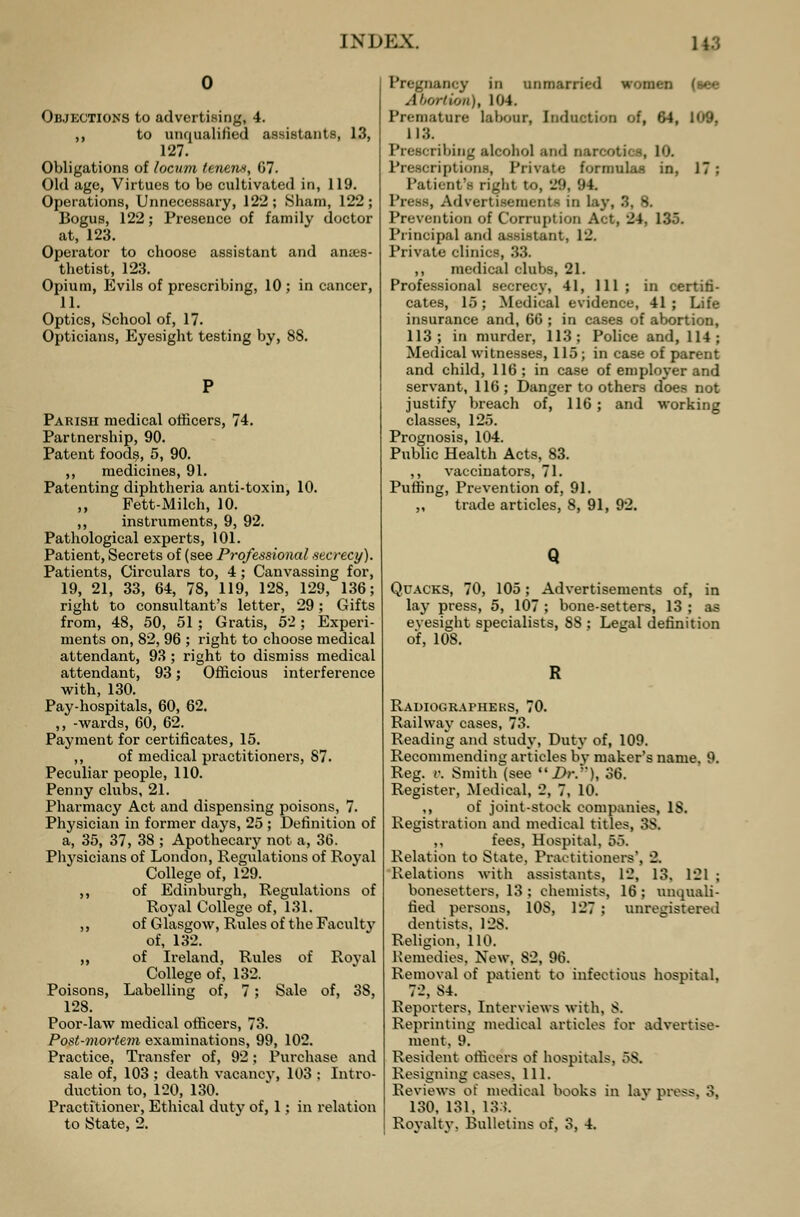 Objections to advertising, 4. ,, to unqualified assistants, 13, 127. Obligations of locum teneivt, 67. Old age, Virtues to be cultivated in, 119. Operations, Unnecessary, 122; Sham, 122; Bogus, 122; Presence of family doctor at, 123. Operator to choose assistant and anies- thetist, 123. Opium, Evils of prescribing, 10 ; in cancer, 11. Optics, School of, 17. Opticians, Eyesight testing by, 88. Parish medical officers, 74. Partnership, 90. Patent foods, 5, 90. ,, medicines, 91. Patenting diphtheria anti-toxin, 10. ,, Fett-Milch, 10. ,, instruments, 9, 92. Pathological experts, 101. Patient, Secrets of (see Professional secrecy). Patients, Circulars to, 4; Canvassing for, 19, 21, 33, 64, 78, 119, 128, 129, 136; right to consultant's letter, 29; Gifts from, 48, 50, 51 ; Gratis, 52; Experi- ments on, 82, 96 ; right to choose medical attendant, 93 ; right to dismiss medical attendant, 93; Officious interference with, 130. Pay-hospitals, 60, 62. ,, -wards, GO, 62. Payment for certificates, 15. ,, of medical practitioners, 87. Peculiar people, 110. Penny clubs, 21. Pharmacy Act and dispensing poisons, 7. Physician in former days, 25 ; Definition of a, 35, 37, 38 ; Apothecary not a, 36. Physicians of London, Regulations of Royal College of, 129. ,, of Edinburgh, Regulations of Royal College of, 131. ,, of Glasgow, Rules of the Faculty of, 132. ,, of Ireland, Rules of Royal College of, 132. Poisons, Labelling of, 7; Sale of, 3S, 128. Poor-law medical officers, 73. Post-mortem examinations, 99, 102. Practice, Transfer of, 92; Purchase and sale of, 103 ; death vacancy, 103 : Intro- duction to, 120, 130. Practitioner, Ethical duty of, 1; in relation to State, 2. Pregnancy in unmarried womtn (see Abortion), 104. Premature labour, Induction of, 64, 109, 113. Prescribing alcohol and narooti , lOl Prescriptions, Private formula- in. 17: Patient's riglit to, 29, 94 Press, Advertisements in lay, 3, 8. Prevention of Corruption Act, 24, 135. Principal and assistant, 12. Private clinics, 33. ,, medical clubs, 21. Professional secrecy, 41, 111; in certifi- cates, 15; Medical evidence, 41; Life insurance and, 66 ; in cases of abortion, 113; in murder, 113; Police and, 114; Medical witnesses, 115; in case of parent and child, 116; in case of employer and servant, 116; Danger to others does not justify breach of, 116 ; and working classes, 125. Prognosis, 104. Public Health Acts, 83. ,, vaccinators, 71. Puffing, Prevention of, 91. ,, trade articles, 8, 91, 92. Q Quacks, 70, 105; Advertisements of, in lay press, 5, 107 ; bone-setters, 13 ; as eyesight specialists, 88 ; Legal definition of, 108. Radiographers, 70. Railway cases, 73. Reading and study, Duty of, 109. Recommending articles by maker's name. 9. Reg. v. Smith (see Dr.), 36. Register, Medical, 2, 7, 10. ,, of joint-stock companies, 18. Registration and medical titles, 38. ,, fees, Hospital, 55. Relation to State. Practitioners'. 2. Relations with assistants, 12, 13, 121 ; bonesetters, 13; chemists, 16; unquali- fied persons, 10S, 127 ; unregistered dentists, 12S. Religion, 110. Remedies, New, S2, 96. Removal of patient to infectious hospital. 72, S4. Reporters, Interviews with, 8. Reprinting medical articles for advertise- ment. 9. Resident officers of hospitals, 5S. Resigning eases, 111. Reviews of medical books in lav press, 3, 130, 131, 133. Royalty, Bulletins of, 3, 4.