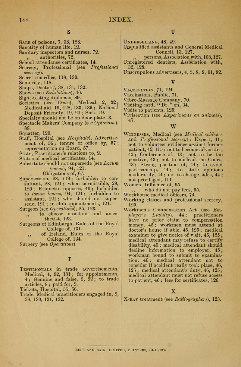 Sale of poisons, 7, 38, 128. Sanctity of human life, 12. Sanitary inspectors and nurses, 72. ,, authorities, 72. School attendance certificates, 14. Secrecy, Professional (see Professional secrecy). Secret remedies, 118, 130. Seniority, 118. Shops, Doctors', 38, 131, 132. Shows (see Exhibitions), 46. Sight-testing diplomas, 89. Societies (see Clubs), Medical, 2, 32; Medical aid, 19, 128, 133, 139 ; National Deposit Friendly, 19, 20; Sick, 19. Specialty should not be on door-plate, 3. Spectacle Makers' Company (see Opticians), 88. Squatter, 120. Staff, Hospital (see Hospitals), Advertise- ment of, 56; tenure of office by, 57; representation on Board, 57. State, Practitioner's relations to, 2. Status of medical certificates, 14. Substitute should not supersede (see Locum tenens), 94, 121. ,, Obligations of, 67. Supersession, 28, 119; forbidden to con- sultant, 28, 121 ; when permissible, 29, 120; Etiquette opposes, 40; forbidden to locum tenens, 94, 121 ; forbidden to assistant, 121; who should not super- sede, 121; in club appointments, 121. Surgeon (see Operations), 25, 123. ,, to choose assistant and anaes- thetist, 123. Surgeons of Edinburgh, Rules of the Royal College of, 131. ,, of Ireland, Rules of the Royal College of, 134. Surgery (see Operations). Testimonials in trade advertisements, Medical, 4, 92, 131 ; for appointments, 4; Genuine and false, 5, 92; to trade articles, 8 ; paid for, 9. Tickets, Hospital, 55, 56. Trade, Medical practitioners engaged in, 9, 38, 130, 131, 132. U Underselling, 48, 49. Unqualified assistants and General Medical Council, 13, 127. ,, persons, Association with, 108,127. Unregistered dentists, Association with, 32, 128. Unscrupulous advertisers, 4, 5, 8, 9, 91, 92. Vaccination, 71, 124. Vaccinators, Public, 71. Vibro-Massa^e Company, 70. Visiting card,  Dr. on, 34. Visits to patients, 125. Vivisection (see Experiments on animals), 47. W Witnesses, Medical (see Medical evidence and Professional secrecy); Expert, 41; not to volunteer evidence against former patient, 42, 115; not to become advocates, 42; Conference of, 43 ; not to be too positive, 43; not to mislead the Court, 43; Strong position of, 44; to avoid partisanship, 44; to state opinions moderately, 44 ; not to change sides, 44 ; not privileged, 111. Women, Influence of, 95. ,, who do not pay fees, 95. Workhouse medical officers, 74. Working classes and professional secrecv, 125. Workmen's Compensation Act (see Em- ployer's Liabilty), 44; practitioners have no prior claim to compensation money, 45; workmen must attend at doctor's house if able, 45, 125; medical examiner to give notice of visit, 45, 125 ; medical attendant niay refuse to certify disability, 45 ; medical attendant should decline information to employer, 45; workman bound to submit to examina- tion, 46; medical attendant not to consider if accident realty took place, 46, 125; medical attendant's duty, 46, 125; medical attendant must not refuse access to patient, 46 ; fees for certificates, 126. X-ray treatment (see Radiographer;-), 123. BELL AND BAIN, LIMITED, PRINTERS, GLASGOW.