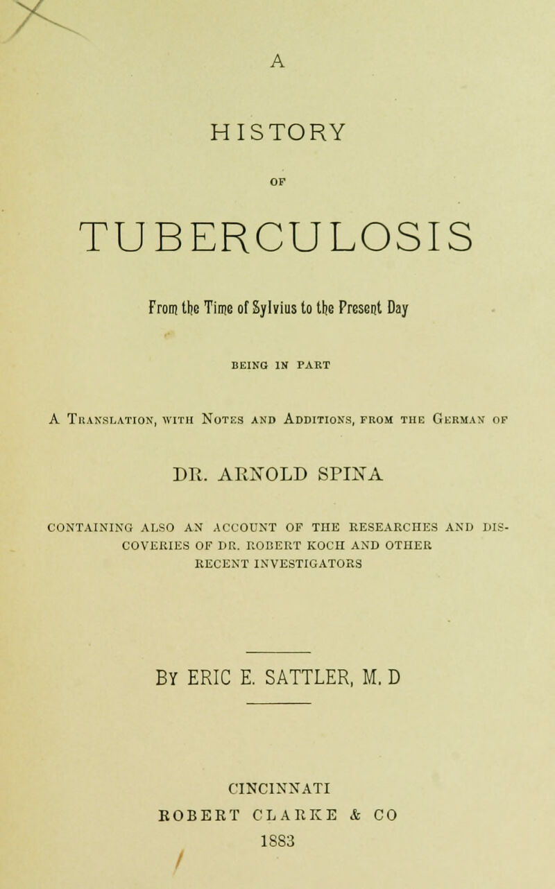 >v HISTORY OP TUBERCULOSIS From the Time of Sylvius to the Present Day BEING IN PART A Translation, with Notes and Additions, from the German of DR. ARNOLD SPINA CONTAINING ALSO AN ACCOUNT OF THE RESEARCHES AND DIS- COVERIES OF DR. ROBERT KOCH AND OTHER RECENT INVESTIGATORS BY ERIC E. SATTLER, M. D CINCINNATI ROBERT CLARKE & CO 1883