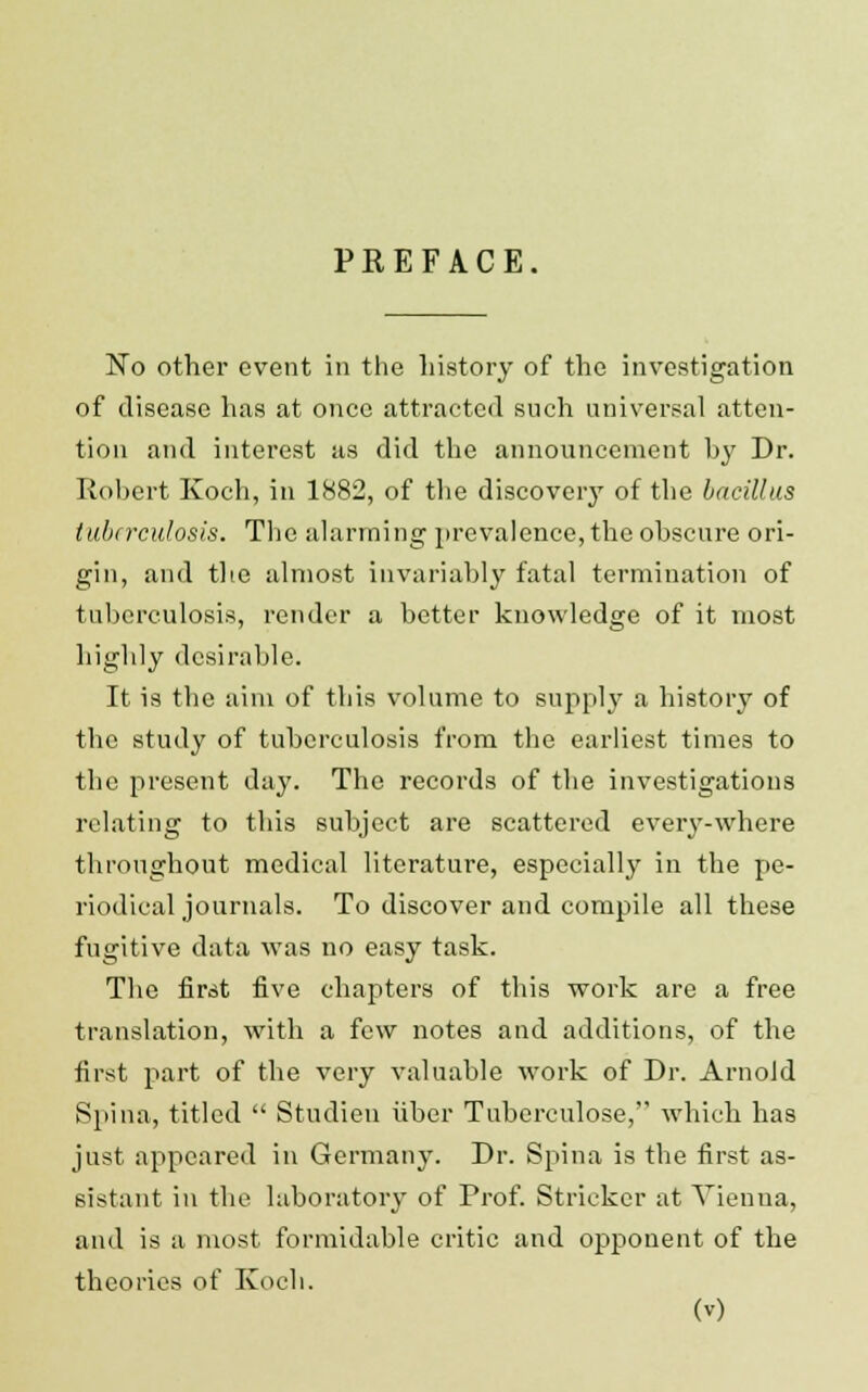 PREFACE. No other event in the history of the investigation of disease has at once attracted such universal atten- tion and interest as did the announcement hy Dr. Robert Koch, in 1882, of the discovery of the bacillus tuberculosis. The alarming prevalence, the obscure ori- gin, and the almost invariably fatal termination of tuberculosis, render a better knowledge of it most highly desirable. It is the aim of this volume to supply a history of the study of tuberculosis from the earliest times to the present day. The records of the investigations relating to this subject are scattered every-where throughout medical literature, especially in the pe- riodical journals. To discover and compile all these fugitive data was no easy task. The first five chapters of this work are a free translation, with a few notes and additions, of the first part of the very valuable work of Dr. Arnold Spina, titled  Studieu fiber Tuberculose, which has just appeared in Germany. Dr. Spina is the first as- sistant in the laboratory of Prof. Strieker at Vienna, and is a most formidable critic and opponent of the theories of Koch.