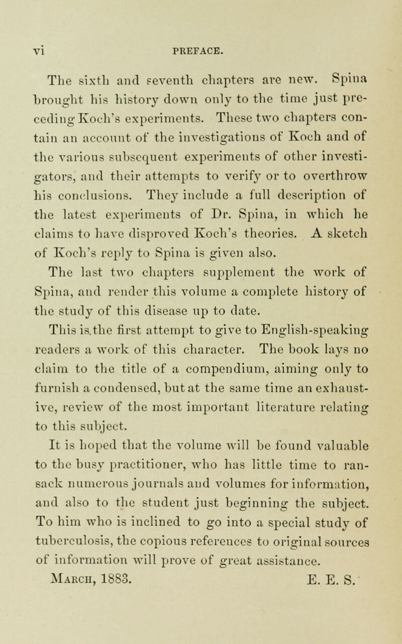 The sixth and seventh chapters are new. Spina brought his history down only to the time just pre- ceding Koch's experiments. These two chapters con- tain an account of the investigations of Koch and of the various subsequent experiments of other investi- gators, and their attempts to verify or to overthrow his conclusions. They include a full description of the latest experiments of Dr. Spina, in which he claims to have disproved Koch's theories. A sketch of Koch's reply to Spina is given also. The last two chapters supplement the work of Spina, and render this volume a complete history of the study of this disease up to date. This is.the first attempt to give to English-speaking readers a work of this character. The book lays no claim to the title of a compendium, aiming only to furnish a condensed, but at the same time an exhaust- ive, review of the most important literature relating to this subject. It is hoped that the volume will be found valuable to the busy practitioner, who has little time to ran- sack numerous journals and volumes for information, and also to the student just beginning the subject. To him who is inclined to go into a special study of tuberculosis, the copious references to original sources of information will prove of great assistance. March, 1883. E. E. S.