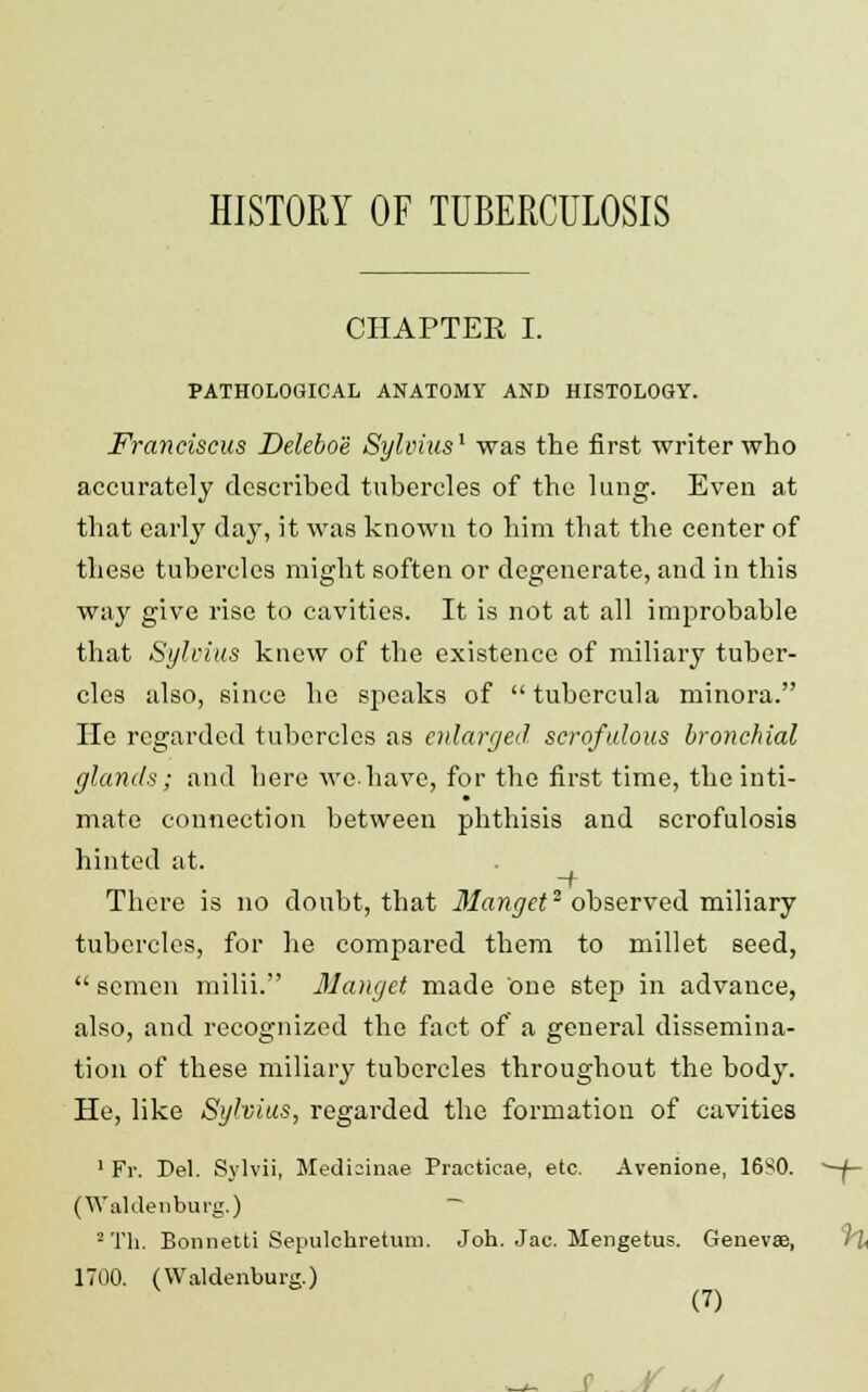 HISTORY OF TUBERCULOSIS CHAPTER I. PATHOLOGICAL ANATOMY AND HISTOLOGY. Franciscus Deleboe Sylvius1 was the first writer who accurately described tubercles of the lung. Even at that early day, it was known to him that the center of these tubercles might soften or degenerate, and in this way give rise to cavities. It is not at all improbable that Sylvius knew of the existence of miliary tuber- cles also, since he speaks of tubercula minora. He regarded tubercles as enlarged scrofulous bronchial glands; and here wehave, for the first time, the inti- mate connection between phthisis and scrofulosis hinted at. There is no doubt, that llanget2 observed miliary tubercles, for he compared them to millet seed, semen milii. Manget made one step in advance, also, and recognized the fact of a general dissemina- tion of these miliary tubercles throughout the body. He, like Sylvius, regarded the formation of cavities 1 Fr. Del. Sylvii, Medicunae Practicae, etc. Avenione, 1680. CWaUlenbui'g.) 2 Th. Bonnetti Sepulchretum. J oh. Jac. Mengetus. Geneves, 1700. (Waldenburg.)