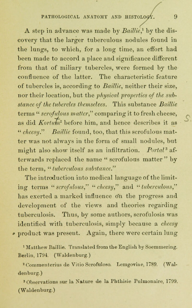 A step in advance was made by Baillie,1 by the dis- covery that the larger tuberculous nodules found in the lungs, to which, for a long time, an effort had been made to accord a place and significance different from that of miliary tubercles, were formed by the confluence of the latter. The characteristic feature of tubercles is, according to Baillie, neither their size, nor their location, but the physical properties of the sub- stance of the tubercles themselves. This substance Baillie terms  scrofulous matter, comparing it to fresh cheese, as did KortuM2 before him, and hence describes it as  cheesy. Baillie found, too, that this scrofulous mat- ter was not always in the form of small nodules, but might also show itself as an infiltration. Portal3 af- terwards replaced the name  scrofulous matter  by the term,  tuberculous substance. The introduction into medical language of the limit- ing terms  scrofulous,  cheesy, and  tuberculous, Las exerted a marked influence o'n the progress and development of the views and theories regarding tuberculosis. Thus, by some authors, scrofulosis was identified with tuberculosis, simply because a cheesy product was present. Again, there were certain lung 1 Matthew Baillie. Translated from the English by Soemmering. Berlin, 1794. (Waldenburg.) 2 Commenterius de Vitio Scrofuloso. Lemgoviae, 1789. (Wal- denburg.) 3 Observations sur la Nature de la Phthisie Pulmonaire, 1799.