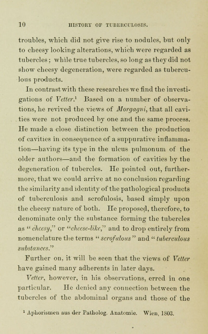 troubles, which did not give rise to nodules, but only to cheesy looking alterations, which were regarded as tubercles; while true tubercles, so long as they did not show cheesy degeneration, were regarded as tubercu- lous products. In contrast with these researches we find the investi- gations of Vetter.1 Based on a number of observa- tions, he revived the views of Morgagm, that all cavi- ties were not produced by one and the same process. lie made a close distinction between the production of cavities in consequence of a suppurative inflamma- tion—having its type in the ulcus pulmonum of the older authors—and the formation of cavities by the degeneration of tubercles. He pointed out, further- more, that we could arrive at no conclusion regarding the similarity and identity of the pathological products of tuberculosis and scrofulosis, based simply upon the cheesy nature of both. He proposed, therefore, to denominate only the substance forming the tubercles as  cheesy, or cheese-like, and to drop entirely from nomenclature the terms  scrofulous  and  tuberculous substances. Further on, it will be seen that the views of Velter have gained many adherents in later days. Vetter, however, in his observations, erred in one particular. He denied any connection between the tubercles of the abdominal organs and those of the 1 Aphorismen aus der Patholog. Anatomie. Wien, 1803.