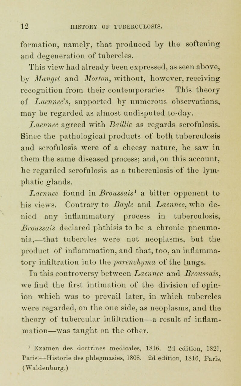 formation, namely, that produced by the softening and degeneration of tubercles. This view had already been expressed, as seen above, by 31 an get and Morton, without, however, receiving recognition from their contemporaries This theory of Laennec's, supported by numerous observations, may be regarded as almost undisputed to-day. Laennec agreed with Baillie as regards scrofulosis. Since the pathological products of both tuberculosis and scrofulosis were of a cheesy nature, he saw in them the same diseased process; and, on this account, he regarded scrofulosis as a tuberculosis of the lym- phatic glands. Laennec found in Broussais1 a bitter opponent to his views. Contrary to Bayle and Laennec, who de- nied any inflammatory process in tuberculosis, Broussais declared phthisis to be a chronic pneumo- nia,—that tubercles were not neoplasms, but the product of inflammation, and that, too, an inflamma- tory infiltration into the parenchyma of the lungs. In this controversy between Laennec and Broussais, we find the first intimation of the division of opin- ion which was to prevail later, in which tubercles were regarded, ou the one side, as neoplasms, and the theory of tubercular infiltration—a result of inflam- mation—was taught on the other. 1 Examen des doctrines medicales, 1816. 2d edition, 1821, Paris.—Historie des pblegmasies, 1808. 2d edition, 1816, Paris, (Waldenburg.)