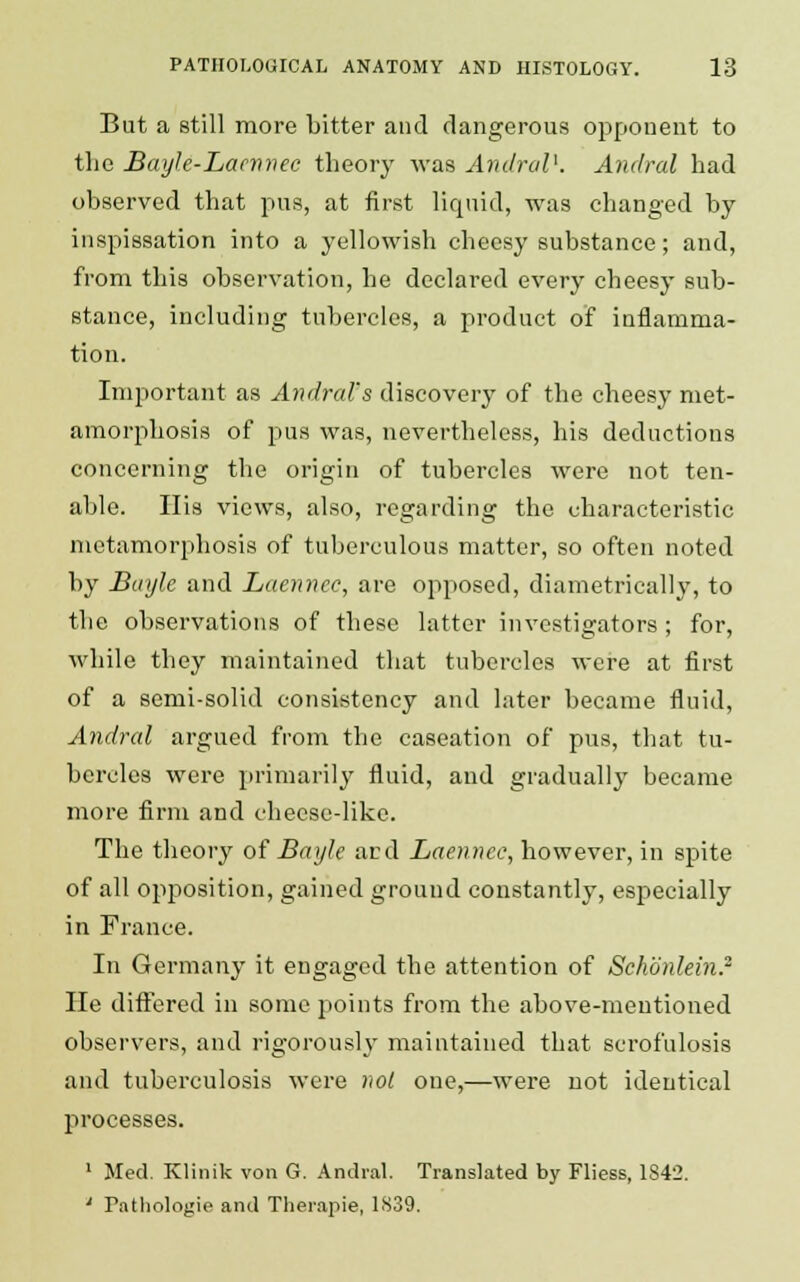 But a still more bitter and dangerous opponent to the Bayle-Lacnnec theory was AndraV. Andral had observed that pus, at first liquid, was changed by inspissation into a yellowish cheesy substance; and, from this observation, he declared every cheesy sub- stance, including tubercles, a product of inflamma- tion. Important as Andral's discovery of the cheesy met- amorphosis of pus was, nevertheless, his deductions concerning the origin of tubercles were not ten- able. His views, also, regarding the characteristic metamorphosis of tuberculous matter, so often noted by Binjle and Laennec, are opposed, diametrically, to the observations of these latter investigators ; for, while they maintained that tubercles were at first of a semi-solid consistency and later became fluid, Andral argued from the caseation of pus, that tu- bercles were primarily fluid, and gradually became more firm and cheese-like. The theory of BayJe ard Laennec, however, in spite of all opposition, gained ground constantly, especially in France. In Germany it engaged the attention of Schonlein.2 He differed in some points from the above-mentioned observers, and rigorously maintained that scrofulosis and tuberculosis were not one,—were not identical processes. 1 Med. Klinik von G. Andral. Translated by Fliess, 1342. ' Pathologie and Therapie, 1839.