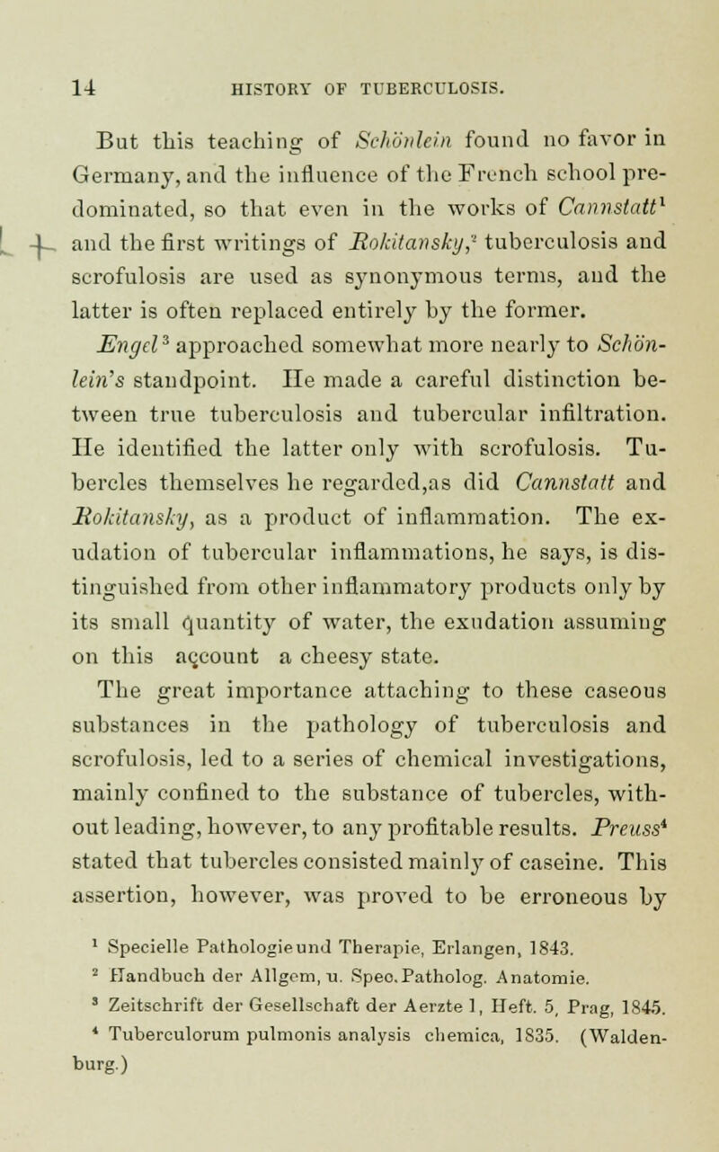 But this teaching of Schonlein found no favor in German}', and the influence of the French school pre- dominated, so that even in the works of Cannstatt1 4_ and the first writings of Bokitansky,'1 tuberculosis and scrofulosis are used as synonymous terms, and the latter is often replaced entirely by the former. Engd3 approached somewhat more nearly to Schon- lein's standpoint. He made a careful distinction be- tween true tuberculosis and tubercular infiltration. He identified the latter only with scrofulosis. Tu- bercles themselves he regarded,as did Cannstatt and Hokitansky, as a product of inflammation. The ex- udation of tubercular inflammations, he says, is dis- tinguished from other inflammatory products only by its small quantity of water, the exudation assuming on this account a cheesy state. The great importance attaching to these caseous substances in the pathology of tuberculosis and scrofulosis, led to a series of chemical investigations, mainly confined to the substance of tubercles, with- out leading, however, to any profitable results. Preuss* stated that tubercles consisted mainl}r of caseine. This assertion, however, was proved to be erroneous by 1 Specielle Pathologieund Therapie, Erlangen, 1843. 2 Handbuch der Allgom, tj. Speo.Patholog. Anatomie. » Zeitschrift der Gesellschaft der Aerzte 1, Heft. 5, Prag, 1845. * Tubereulorum pulmonis analysis chemica, 1835. (Walden- burg.)