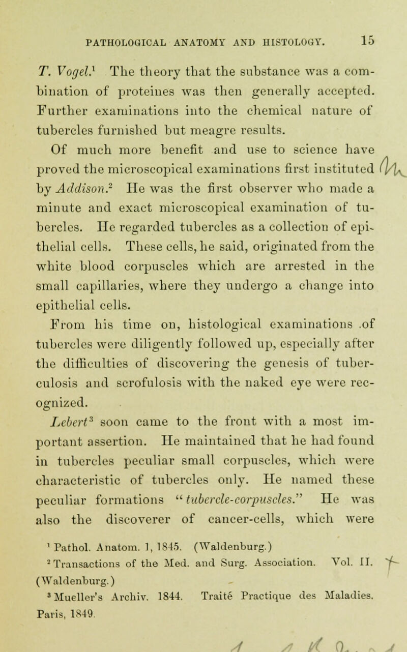 T. Vogel} The theory that the substance was a com- bination of proteiues was then generally accepted. Further examinations into the chemical nature of tubercles furnished but meagre results. Of much more benefit and use to science have proved the microscopical examinations first instituted (l/\^ by Addison.2- lie was the first observer who made a minute and exact microscopical examination of tu- bercles. He regarded tubercles as a collection of epi- thelial cells. These cells, he said, originated from the white blood corpuscles which are arrested in the small capillaries, where they undergo a change into epithelial cells. From his time on, histological examinations .of tubercles were diligently followed up, especially after the difficulties of discovering the genesis of tuber- culosis and scrofulosis with the naked eye were rec- ognized. Lcbert3 soon came to the front with a most im- portant assertion. He maintained that he had found in tubercles peculiar small corpuscles, which were characteristic of tubercles only. He named these peculiar formations  tubercle-corpuscles. He was also the discoverer of cancer-cells, which were 1 Pathol. Anatom. 1, 1845. (Waldenburg.) 2Transactions of the Med. and Surg. Association. Vol. II. Y~- (Waldenburg.) 'Mueller's Archiv. 1844. Traite Practique des Maladies. Paris, 1849. /I /J l/(. (L . » J
