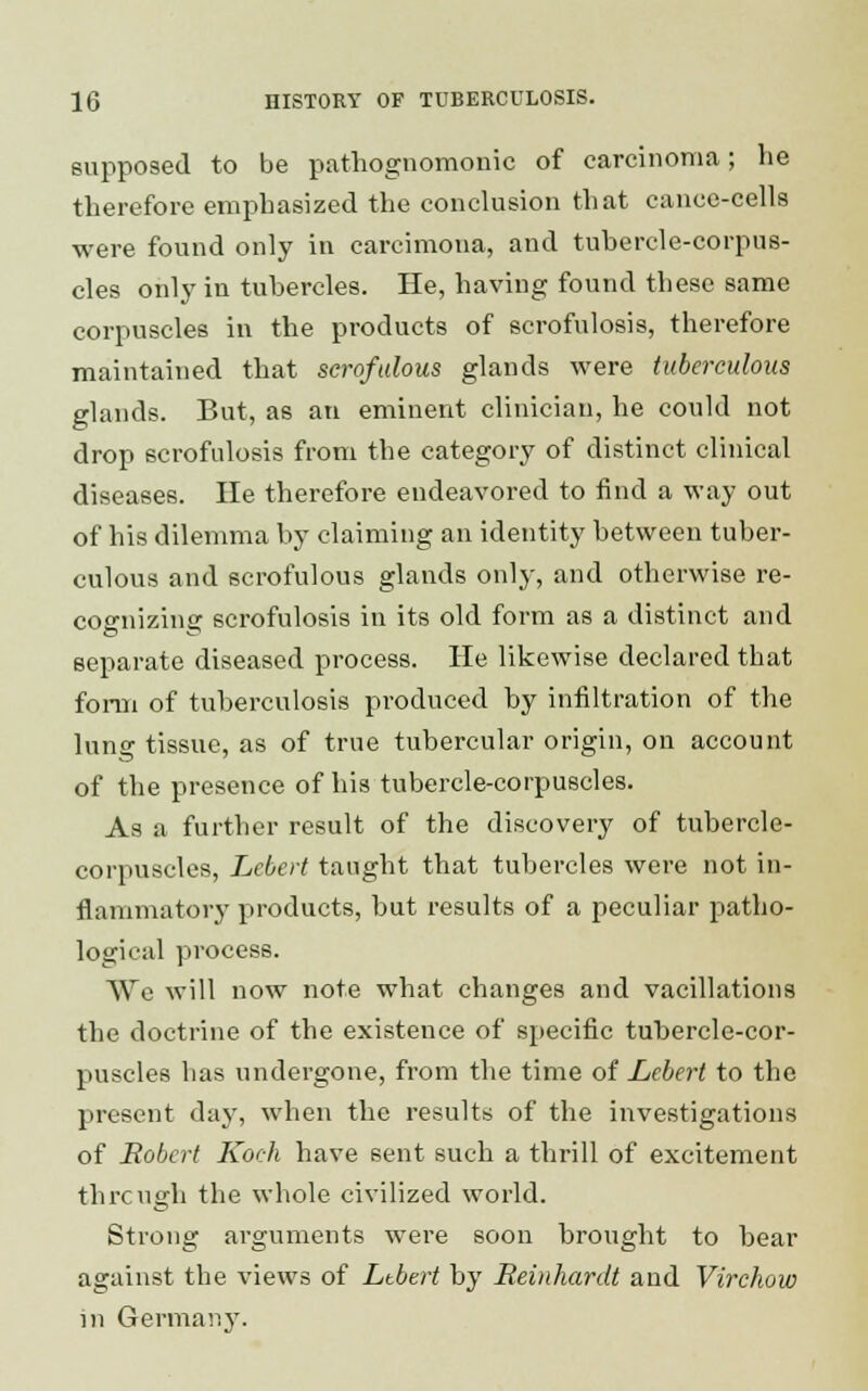 supposed to be pathognomonic of carcinoma; he therefore emphasized the conclusion that cance-cella were found only in carcimona, and tubercle-corpus- cles only in tubercles. He, having found these same corpuscles in the products of ecrofulosis, therefore maintained that scrofulous glands were tuberculous glands. But, as an eminent clinician, he could not drop scrofulosis from the category of distinct clinical diseases. He therefore endeavored to find a way out of his dilemma by claiming an identity between tuber- culous and scrofulous glands only, and otherwise re- cognizing scrofulosis in its old form as a distinct and separate diseased process. He likewise declared that forni of tuberculosis produced by infiltration of the lung tissue, as of true tubercular origin, on account of the presence of his tubercle-corpuscles. As a further result of the discovery of tubercle- corpuscles, Lebert taught that tubercles were not in- flammatory products, but results of a peculiar patho- logical process. We will now note what changes and vacillations the doctrine of the existence of specific tubercle-cor- puscles has undergone, from the time of Lebert to the present day, when the results of the investigations of Robert Koch have sent such a thrill of excitement through the whole civilized world. Strong arguments were soon brought to bear against the views of Ltbert by Reinhardt and Virchow in Germany.