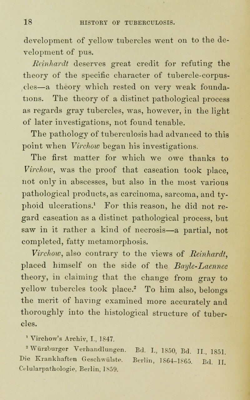 development of yellow tubercles went on to the de- velopment of pns. Bernhardt deserves great credit for refuting the theory of the specific character of tubercle-corpus- cles—a theory which rested on very weak founda- tions. The theory of a distinct pathological process as regards gray tubercles, was, however, in the light of later investigations, not found tenable. The pathology of tuberculosis had advanced to this point when Virchow began his investigations. The first matter for which we owe thanks to Virchow, was the proof that caseation took place, not only in abscesses, but also in the most various pathological products, as carcinoma, sarcoma, and ty- phoid ulcerations.1 For this reason, he did not re- gard caseation as a distinct pathological process, but saw in it rather a kind of necrosis—a partial, not completed, fatty metamorphosis. Virchow, also contrary to the views of Bernhardt, placed himself on the side of the Bayle-Laennec theory, in claiming that the change from gray to yellow tubercles took place.2 To him also, belongs the merit of having examined more accurately and thoroughly into the histological structure of tuber- cles. 1 Virchow's Archiv, I., 1847. MViirzburger Verhandlungen. Bd. I., 1850, Bd. II., 1851. Die Krankhaften Geschwiilste. Berlin, IS64-1S65. Bd II CYlularpathologie, Berlin, 1S59.