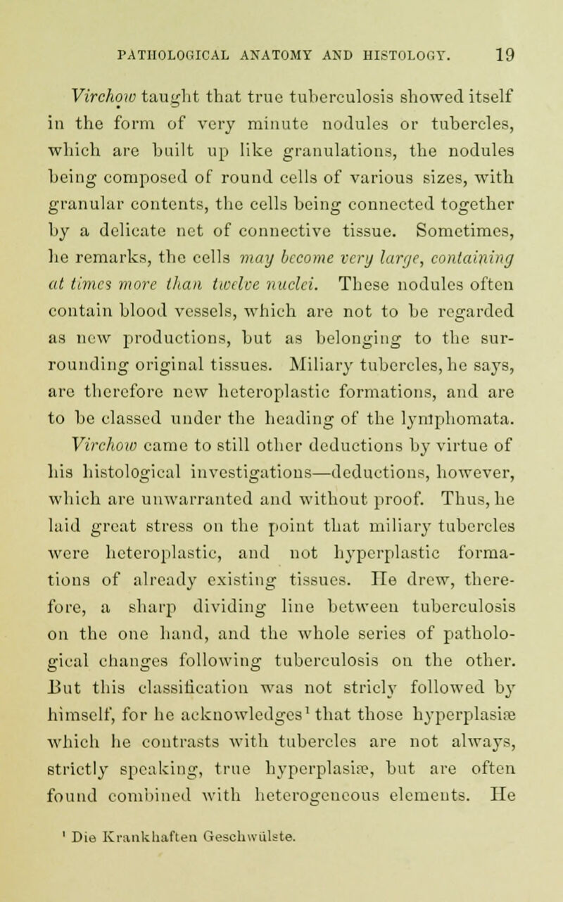 Virchow taught that true tuberculosis showed itself in the form of very minute nodules or tubercles, which are built up like granulations, the nodules being composed of round cells of various sizes, with granular contents, the cells being connected together by a delicate net of connective tissue. Sometimes, lie remarks, the cells may become very large, containing at times more than twelve nuclei. These nodules often contain blood vessels, which are not to be regarded as new productions, but as belonging to the sur- rounding original tissues. Miliary tubercles, he says, are therefore new heteroplastic formations, and are to be classed under the heading of the lynlphomata. Virchoxo came to still other deductions by virtue of his histological investigations—deductions, however, which are unwarranted and without proof. Thus, he laid great stress on the point that miliary tubercles were heteroplastic, and not hyperplastic forma- tions of already existing tissues. He drew, there- fore, a sharp dividing line between tuberculosis on the one hand, and the whole series of patholo- gical changes following tuberculosis on the other. 13ut this classification was not stricly followed by himself, for he acknowledges1 that those hyperplasias which he contrasts with tubercles are not always, strictly speaking, true hyperplasias but are often found combined with heterogeneous elements. He 1 Die Krankhaften Geschwillste.