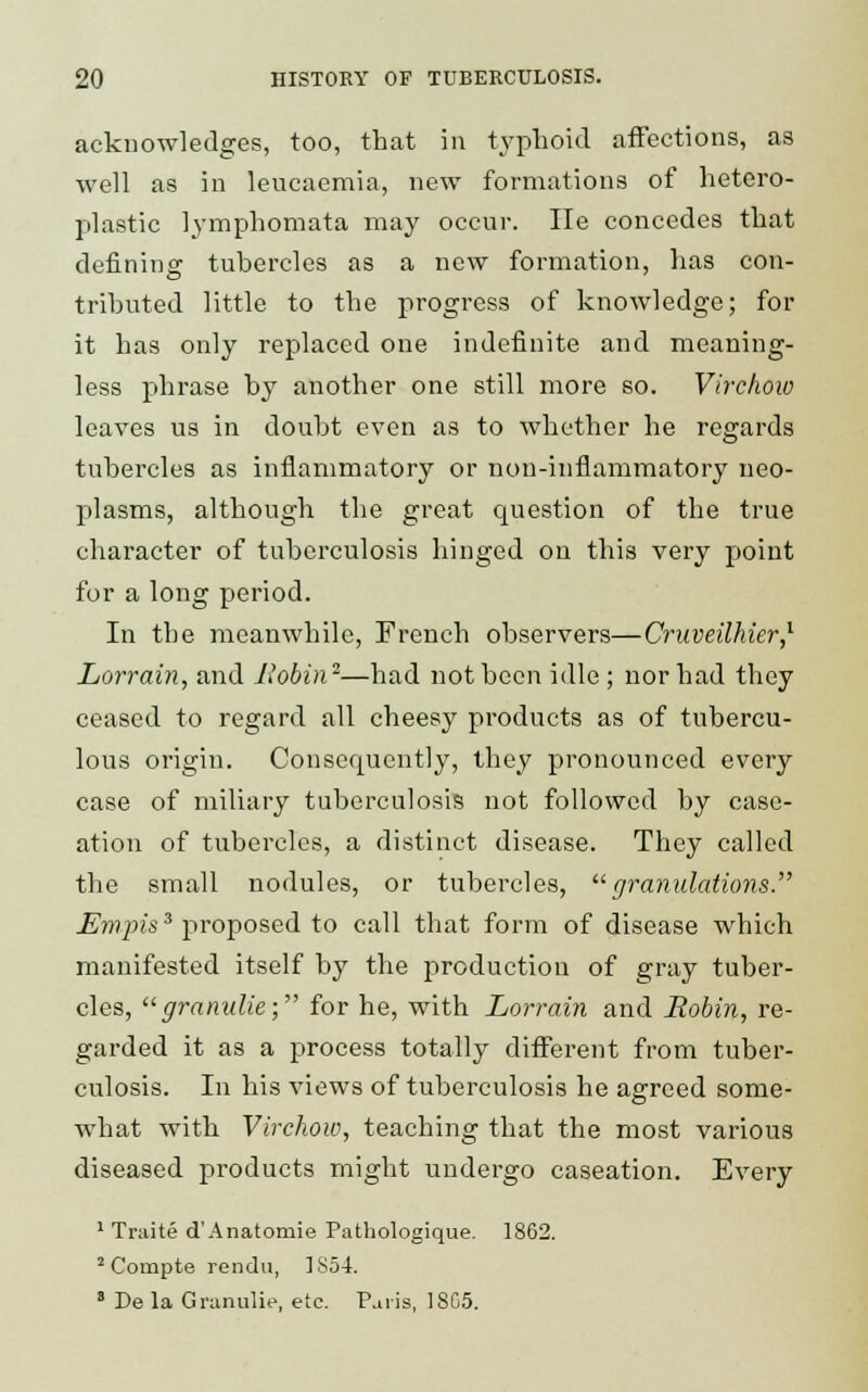 acknowledges, too, that in typhoid affections, as well as in leucaemia, new formations of hetero- plastic lymphomata may occur. lie concedes that defining tubercles as a new formation, lias con- tributed little to the progress of knowledge; for it has only replaced one indefinite and meaning- less phrase by another one still more so. Virchow leaves us in doubt even as to whether he regards tubercles as inflammatory or non-inflammatory neo- plasms, although the great question of the true character of tuberculosis hinged on this very point for a long period. In the meanwhile, French observers—Cruveilhier,1 Lorrain, and Robin2—had not been idle ; nor had they ceased to regard all cheesy products as of tubercu- lous origin. Consequently, they pronounced every case of miliary tuberculosis not followed by case- ation of tubercles, a distinct disease. They called the small nodules, or tubercles, granulations. Em pis3 proposed to call that form of disease which manifested itself by the production of gray tuber- cles, granulie; for he, with Lorrain and Robin, re- garded it as a process totally different from tuber- culosis. In his views of tuberculosis he agreed some- what with Virchow, teaching that the most various diseased products might undergo caseation. Every 1 Traite d'Anatomie Pathologique. 1862. 2 Compte rendu, 1S54. 8 De la Granulie, etc. Paris, 18G5.