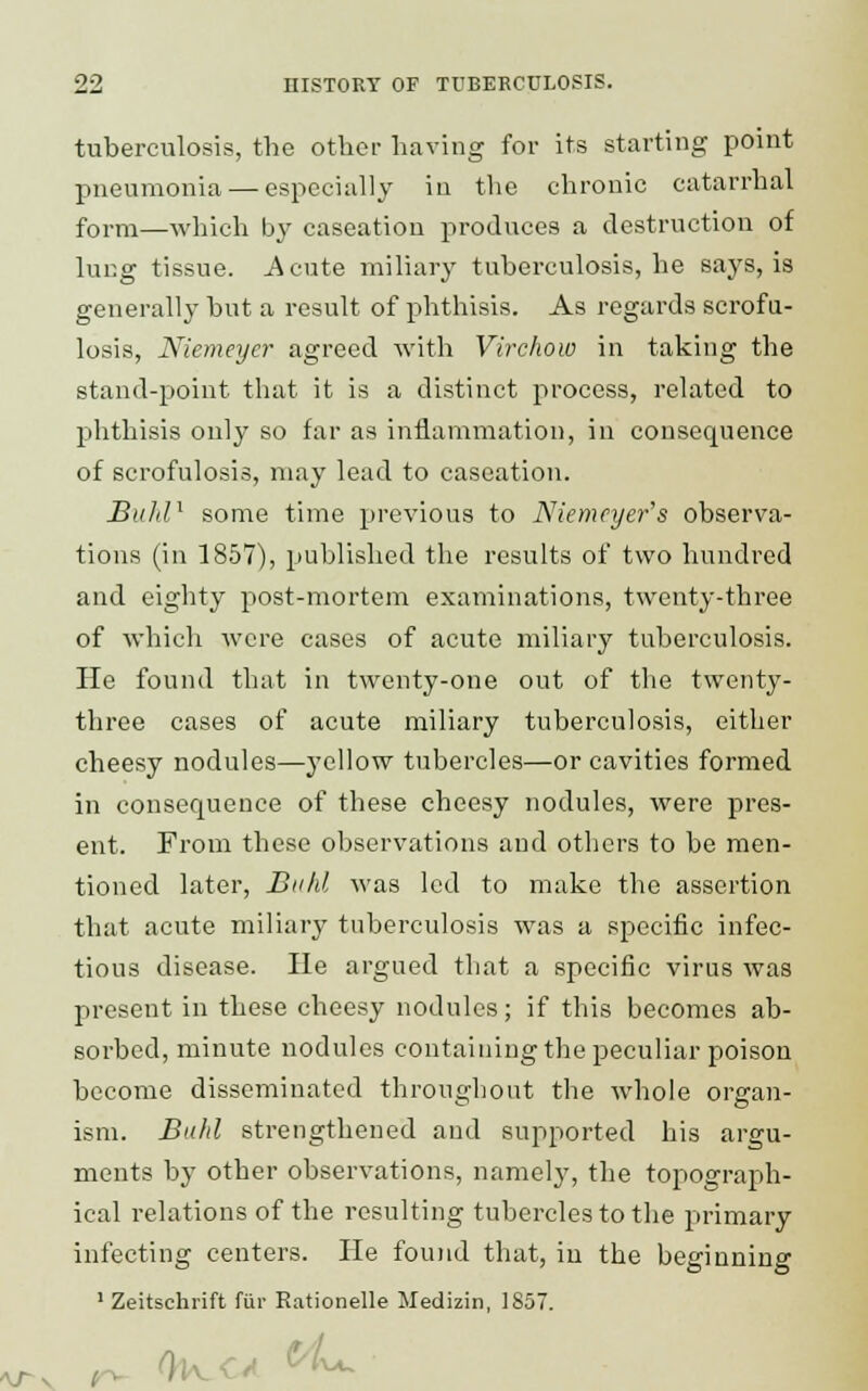 tuberculosis, the other having for its starting point pneumonia — especially in the chronic catarrhal form—which by caseation produces a destruction of lung tissue. Acute miliary tuberculosis, he says, is generally but a result of phthisis. As regards scrofu- losis, Niemeycr agreed with Virchow in taking the stand-point that it is a distinct process, related to phthisis only so far as inflammation, in consequence of scrofulosis, may lead to caseation. Buhl1 some time previous to Niemeyer's observa- tions (in 1857), published the results of two hundred and eighty post-mortem examinations, twenty-three of which were cases of acute miliary tuberculosis. He found that in twenty-one out of the twenty- three cases of acute miliary tuberculosis, either cheesy nodules—yellow tubercles—or cavities formed in consequence of these cheesy nodules, were pres- ent. From these observations and others to be men- tioned later, Buhl was led to make the assertion that acute miliary tuberculosis was a specific infec- tious disease. He argued that a specific virus was present in these cheesy nodules; if this becomes ab- sorbed, minute nodules containing the peculiar poison become disseminated throughout the whole organ- ism. Bald strengthened and supported his argu- ments by other observations, namely, the topograph- ical relations of the resulting tubercles to the primary infecting centers. He found that, in the beginning 1 Zeitschrift fur Rationelle Medizin, 1857. )