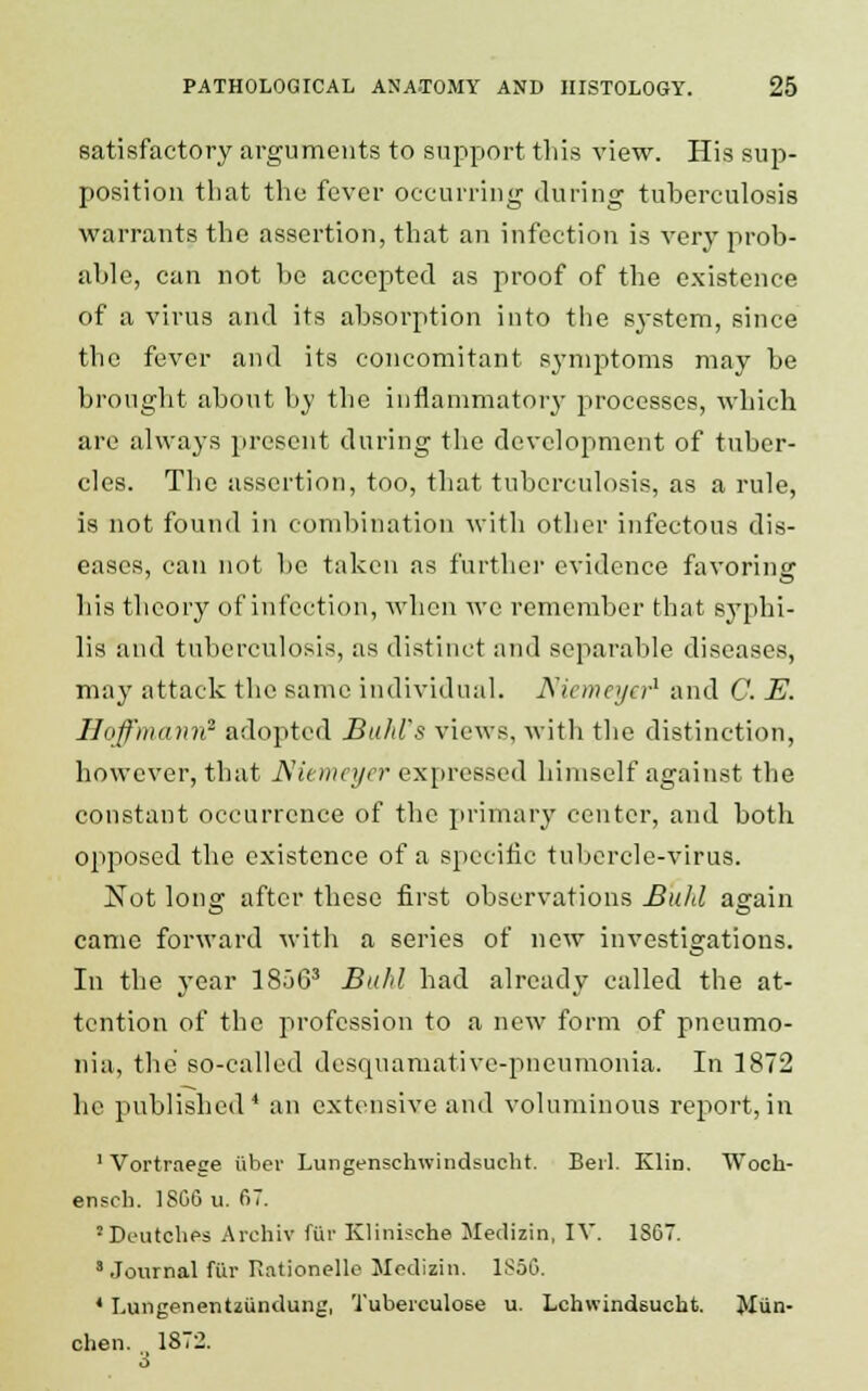 satisfactory arguments to support this view. His sup- position that the fever occurring during tuberculosis warrants the assertion, that an infection is very prob- able, can not be accepted as proof of the existence of a virus and its absorption into the system, since the fever and its concomitant symptoms may be brought about by the inflammatory processes, which are always present during the development of tuber- cles. The assertion, too, that tuberculosis, as a rule, is not found in combination with other infectous dis- eases, can not be taken as further evidence favoring his theory of infection, when we remember that syphi- lis and tuberculosis, as distinct and separable diseases, may attack the same individual. Niemeyer* and C. E. Hoffmann2 adopted Bald's views, with the distinction, however, that Niemeyer expressed himself against the constant occurrence of the primary center, and both opposed the existence of a specific tubercle-virus. Not long after these first observations Buhl again came forward with a series of new investigations. In the year 18563 Buhl had already called the at- tention of the profession to a new form of pneumo- nia, the so-called desquamative-pneumonia. In 1872 ho published4 an extensive and voluminous report,in 1 Vortraege iibev Lungenschwindsucht. Bei-1. Klin. Woch- ensch. 1SG6 u. 67. 'Deutches Archiv ftir Klinische Medizin, IV. ISC. 3 Journal fiir Rationelle Medizin. l!>50. 1 I.ungenentziindung, Tubeiculose u. Lchwindsucht. Miin- chen. 1872.