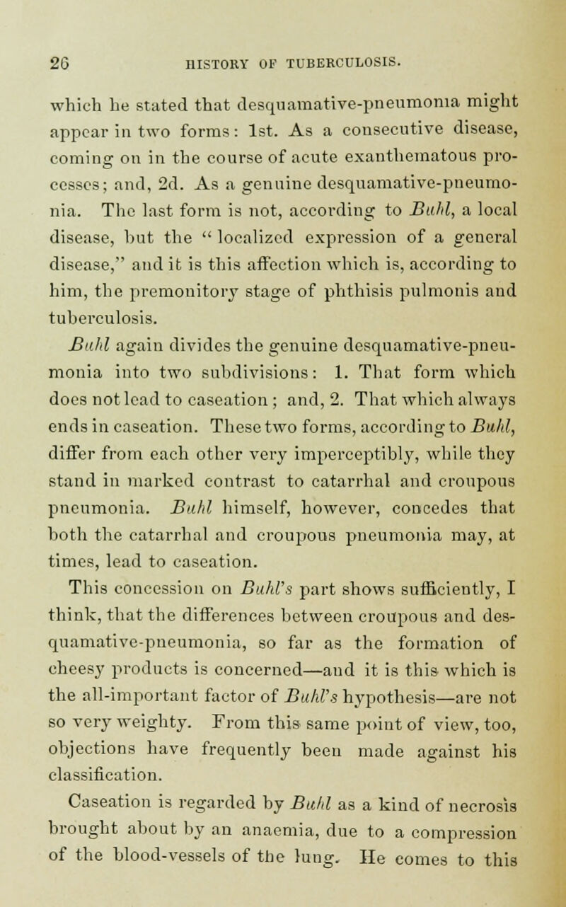 which he stated that desquamative-pneumoma might appear in two forms: 1st. As a consecutive disease, coming on in the course of acute exanthematous pro- cesses; and, 2d. As a genuine desquamative-pneumo- nia. The last form is not, according to Buhl, a local disease, hut the localized expression of a general disease, and it is this affection which is, according to him, the premonitory stage of phthisis pulmonis and tuberculosis. Buhl again divides the genuine desquamative-pneu- monia into two subdivisions: 1. That form which does not lead to caseation ; and, 2. That which always ends in caseation. These two forms, according to Buhl, differ from each other very imperceptibly, while they stand in marked contrast to catarrhal and croupous pneumonia. Buhl himself, however, concedes that both the catarrhal and croupous pneumonia may, at times, lead to caseation. This concession on BuhUs part shows sufficiently, I think, that the differences between croupous and des- quamative-pneumonia, so far as the formation of cheesy products is concerned—and it is this which is the all-important factor of Buhl's hypothesis—are not so very weighty. From this same point of view, too, objections have frequently been made against his classification. Caseation is regarded by Buhl as a kind of necrosis brought about by an anaemia, due to a compression of the blood-vessels of the lung. He comes to this