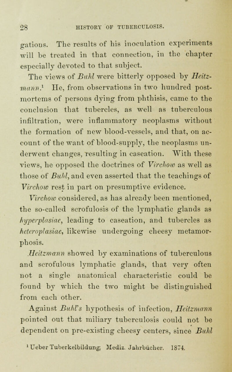 cations. The results of his inoculation experiments will be treated in that connection, in the chapter especially devoted to that subject. The views of Buhl were bitterly opposed by Heitz- manv} He, from observations in two hundred post- mortems of persons dying from phthisis, came to the conclusion that tubercles, as well as tuberculous infiltration, were inflammatory neoplasms without the formation of new blood-vessels, and that, on ac- count of the want of blood-supply, the neoplasms un- derwent changes, resulting in caseation. With these views, he opposed the doctrines of Virchow as well as those of Buhl, and even asserted that the teachings of Virchow rest in part on presumptive evidence. Virchow considered, as has already been mentioned, tbe so-called scrofulosis of the lymphatic glands as hyperplasia*, leading to caseation, and tubercles as hele.roplasiae, likewise undergoing cheesy metamor- phosis. Heitzmamn showed by examinations of tuberculous and scrofulous lymphatic glands, that very often not a single anatomical characteristic could be found by which the two might be distinguished from each other. Against Buhl's hypothesis of infection, Ileitzmann pointed out that miliary tuberculosis could not be dependent on pre-existing cheesy centers, since Buhl 1 Ueber Tuberkelbildung; Mediz. Jalirbucher. 1874.