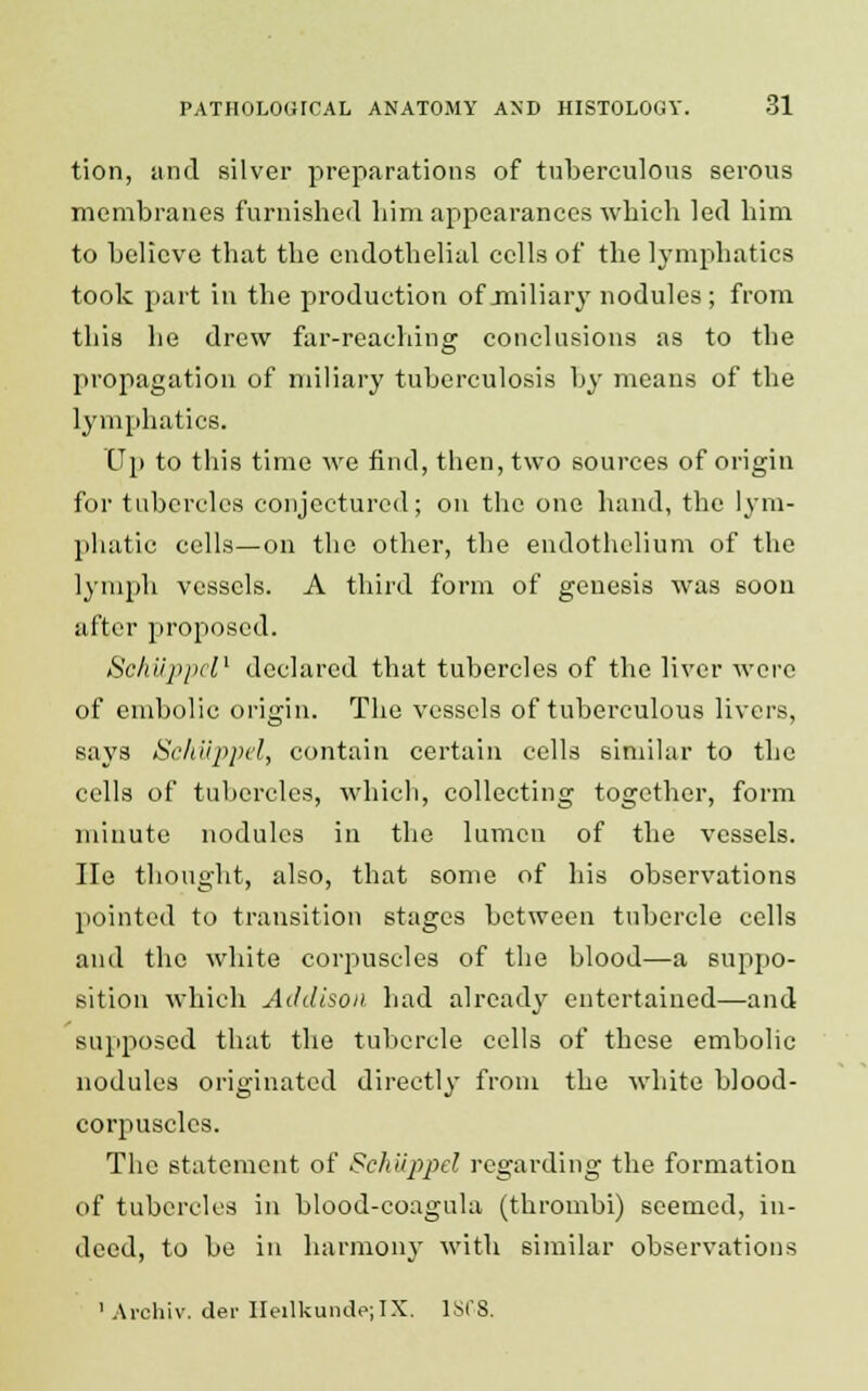 tion, and silver preparations of tuberculous serous membranes furnished him appearances which led him to believe that the endothelial cells of the lymphatics took part in the production of miliary nodules; from this he drew far-reaching conclusions as to the propagation of miliary tuberculosis by means of the lymphatics. Up to this time we find, then, two sources of origin for tubercles conjectured; on the one hand, the lym- phatic cells—on the other, the endothelium of the lymph vessels. A third form of genesis was soon after proposed. Schuppel1 declared that tubercles of the liver were of embolic origin. The vessels of tuberculous livers, says Schuppel, contain certain cells similar to the cells of tubercles, which, collecting together, form minute nodules in the lumen of the vessels. He thought, also, that some of his observations pointed to transition stages between tubercle cells and the white corpuscles of the blood—a suppo- sition which Addison had already entertained—and supposed that the tubercle cells of these embolic nodules originated directly from the white blood- corpuscles. The statement of Sehiijtyrf regarding the formation of tubercles in blood-coagula (thrombi) seemed, in- deed, to be in harmony with similar observations 1 Archiv. dei- HeilkundejIX. 1SC8.