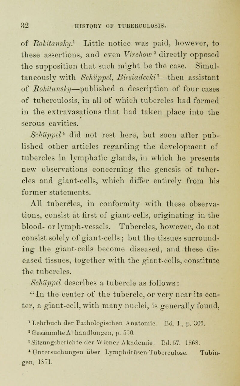 of Mokitansky} Little notice was paid, however, to these assertions, and even Virchoic 2 directly opposed the supposition that such might be the case. Simul- taneously with Sehiipprl, Bicsiadccln3—then assistant of Hokitansky—published a description of four cases of tuberculosis, in all of which tubercles had formed in the extravasations that had taken place into the serous cavities. Schiippel* did not rest here, but soon after pub- lished other articles regarding the development of tubercles in lymphatic glands, in which he presents new observations concerning the genesis of tuber- cles and giant-cells, which differ entirely from his former statements. All tubercles, in conformity with these observa- tions, consist at first of giant-cells, originating in the blood- or lymph-vessels. Tubercles, however, do not consist solely of giant-cells ; but the tissues surround- ing the giant-cells become diseased, and these dis- eased tissues, together with the giant-cells, constitute the tubercles. Schiippel describes a tubercle as follows :  In the center of the tubercle, or very near its cen- ter, a giant-cell, with many nuclei, is generally found, 1 Lebrbuch der rathologischen Anatomie. Bd. I., p. 305. 2GesamnilteAlhand]ungen, p. 550. sSitzungsbcrichte der Wiener Akudemie. Bd. 57. 18P8. * Untersuebungen Liber Lympbdi iisen-Tuberculose. Tubin- gen, 1ST1.