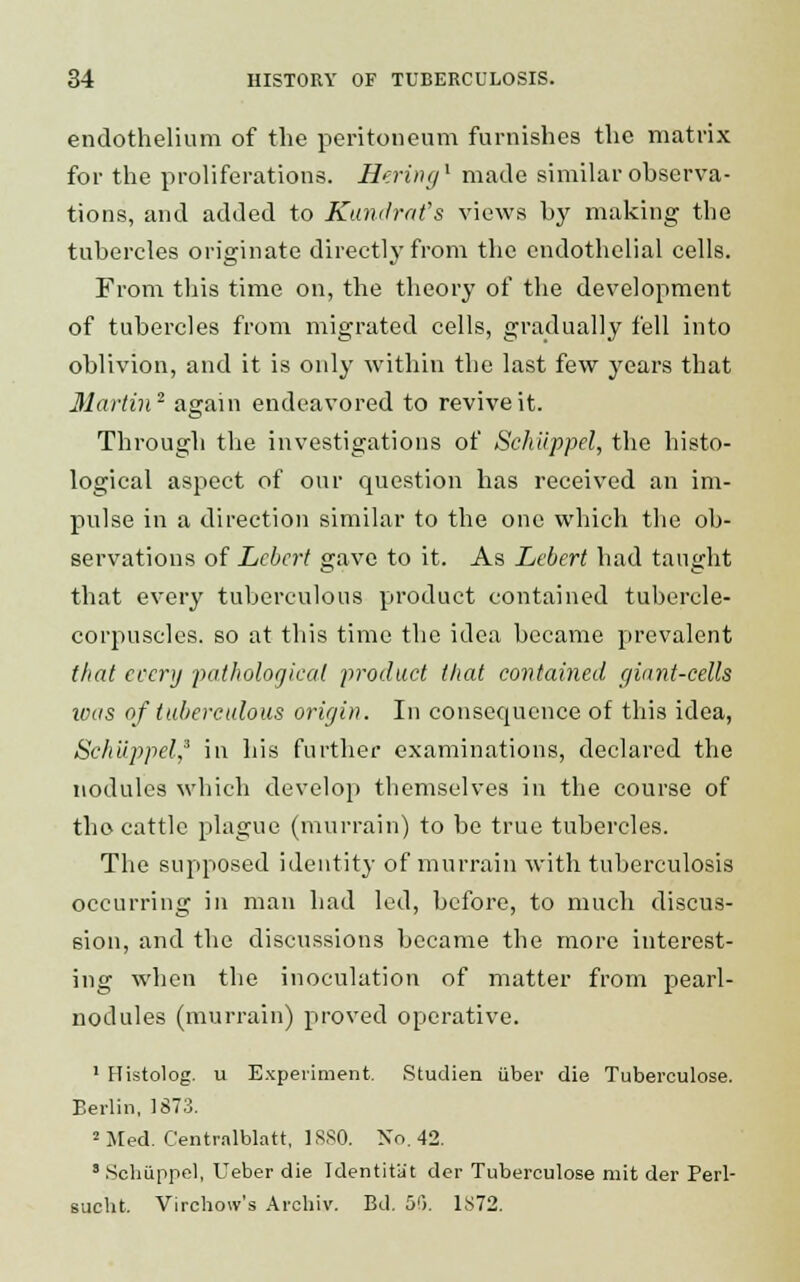 endothelium of the peritoneum furnishes the matrix for the proliferations. Hering1 made similar observa- tions, and added to Kundrat's views by making the tubercles originate directly from the endothelial cells. From this time on, the theory of the development of tubercles from migrated cells, gradually fell into oblivion, and it is only within the last few years that Martin2 again endeavored to revive it. Through the investigations of Schiippel, the histo- logical aspect of our question has received an im- pulse in a direction similar to the one which the ob- servations of Lebert gave to it. As Lebert had taught that every tuberculous product contained tubercle- corpuscles, so at this time the idea became prevalent that every pathological product that contained giant-ceUs ivas of tuberculous origin. In consequence of this idea, Schiippel,3 in his further examinations, declared the nodules which develop themselves in the course of the-cattle plague (murrain) to be true tubercles. The supposed identity of murrain with tuberculosis occurring in man had led, before, to much discus- sion, and the discussions became the more interest- ing when the inoculation of matter from pearl- nodules (murrain) proved operative. 1 Histolog. u Experiment. Studien iiber die Tuberculose. Berlin, 1873. 2 Med. Centralblatt, 1SS0. No. 42. 8 Schiippel, Ueber die Identit'a't der Tuberculose mit der Perl- sucht. Virchow's Archiv. Bd. 50. 1S72.