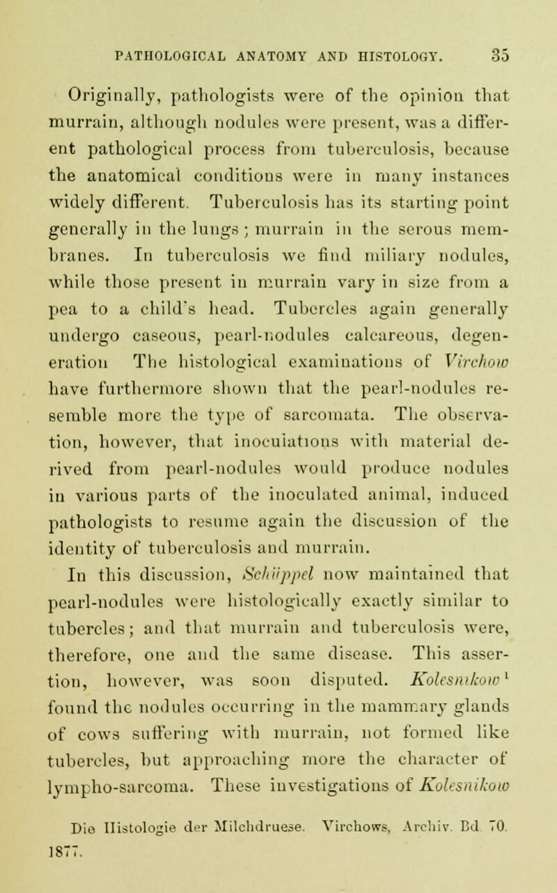 Original!}', pathologists were of the opinion that murrain, although nodules were present, was a differ- ent pathological process from tuberculosis, because the anatomical conditions were in many instances widely different. Tuberculosis has its starting point generally in the lungs; murrain in the serous mem- branes. In tuberculosis we find miliary nodules, while those present in murrain vary in size from a pea to a child's head. Tubercles again generally undergo caseous, pearl-nodules calcareous, degen- eration The histological examinations of Virchow have furthermore shown that the pearl-nodules re- semble more the type of sarcomata. The observa- tion, however, that inoculations with material de- rived from pearl-nodules would produce nodules in various parts of the inoculated animal, induced pathologists to resume again the discussion of the identity of tuberculosis and murrain. In this discussion, Schiippel now maintained that pearl-nodules were histologically exactly similar to tubercles; and that murrain and tuberculosis were, therefore, one and the same disease. This asser- tion, however, was soon disputed. Kolesmkow1 found the nodules occurring in the mammary glands of cows Buffering with murrain, not formed like tubercles, but approaching more the character of lympho-sarcoma. These investigations of Koksnikow Die Ilistologie der Milohdi'uese. Virchows, Archiv. Bd TO. 1877.