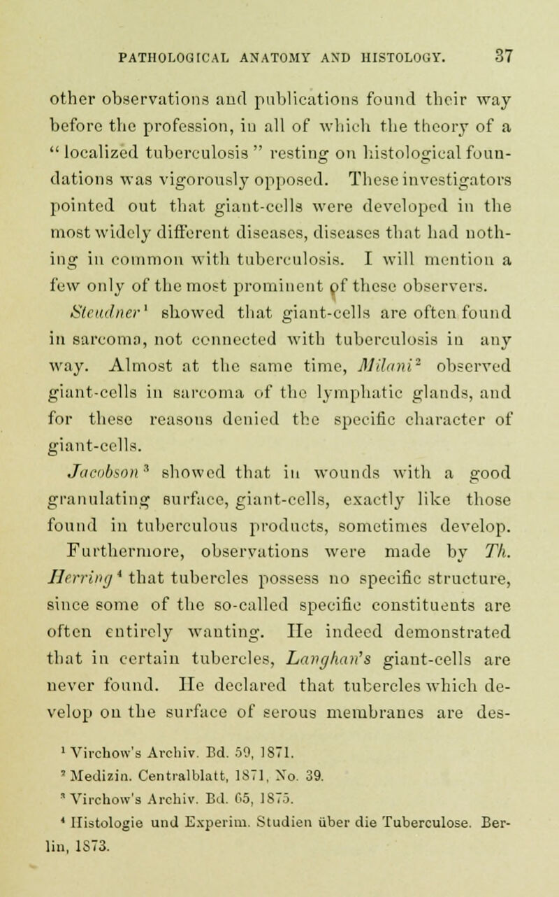 other observations and publications found their way before the profession, in all of which the theory of a  localized tuberculosis  resting on histological foun- dations was vigorously opposed. These investigators pointed out that giant-cells were developed in the most widely different diseases, diseases that had noth- ing in common with tuberculosis. I will mention a few only of the most prominent pf these observers. Sleudner1 showed that giant-cells are often found in sarcoma, not connected with tuberculosis in any way. Almost at the same time, Milani2 observed giant-cells in sarcoma of the lymphatic glands, and for these reasons denied the specific character of giant-cells. Jacobsotis showed that in wounds with a good granulating surface, giant-cells, exactly like those found in tuberculous products, sometimes develop. Furthermore, observations were made by Th. Herring * that tubercles possess no specific structure, since some of the so-called specific constituents are often entirely wanting. He indeed demonstrated that in certain tubercles, Lavghan's giant-cells are never found. He declared that tubercles which de- velop on the surface of serous membranes are des- 1 Virchow's Archiv. Bd. 50, 1871. ' Medizin. Centralblatt, 1871, Xo. 39. Virchow's Archiv. Bd. 05, 1875. * Ilistologie und Experim. Studien iiber die Tuberculose. Ber- lin, 1S73.