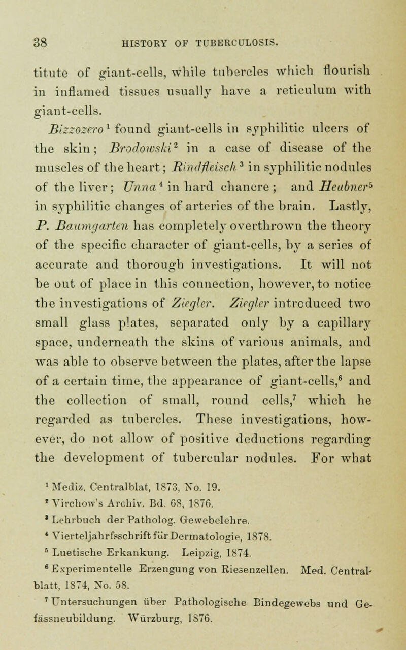 titute of giant-cells, while tubercles which flourish in inflamed tissues usually have a reticulum with giant-cells. Bizzozero1 found giant-cells in syphilitic ulcers of the skin; Brodowski2 in a case of disease of the muscles of the heart; Eindfleisck3 in syphilitic nodules of the liver; Unna* in hard chancre ; and Heabner5 in syphilitic changes of arteries of the brain. Lastly, P. Baumgartcn has completely overthrown the theory of the specific character of giant-cells, by a series of accurate and thorough investigations. It will not be out of place in this connection, however, to notice the investigations of Ziegler. Ziegler introduced two small glass plates, separated only by a capillary space, underneath the skins of various animals, and was able to observe between the plates, after the lapse of a certain time, the appearance of giant-cells,6 and the collection of small, round cells,7 which he regarded as tubercles. These investigations, how- ever, do not allow of positive deductions regarding the development of tubercular nodules. For what 1 Media. Centralblat, 1S73, No. 19. 1 Virchoiv's Archiv. Bd. OS, 1876. 1 Lehrbuch der Patholog. Gewebelehre. 4 YierteljahrfsschriftfurDermatologie, 1878. s Luetische Erkankung. Leipzig, 1874. Experimentelle Erzengung von Riesenzellen. Med. Central- blatt, 1874, No. 58. 7 Untersuchungen iiber Pathologische Bindegewebs und Ge- fassneubiklung. Wiirzburg, 1876.