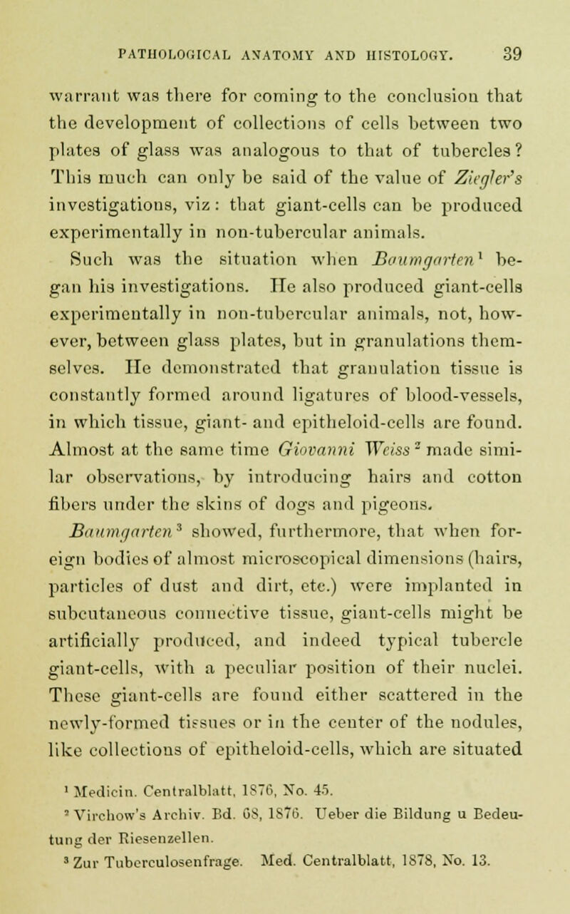 warrant was there for coming to the conclusion that the development of collections of cells between two plates of glass was analogous to that of tubercles? This much can only be said of the value of Zkghr's investigations, viz: that giant-cells can be produced experimentally in non-tubercular animals. Such was the situation when Baumgorten1 be- gan his investigations. Tie also produced giant-cells experimentally in non-tubercular animals, not, how- ever, between glass plates, but in granulations them- selves. He demonstrated that granulation tissue is constantly formed around ligatures of blood-vessels, in which tissue, giant- and epitheloid-cells are found. Almost at the same time Giovanni Weiss2 made simi- lar observations, by introducing hairs and cotton fibers under the skins of dogs and pigeons. Baumgarten* showed, furthermore, that when for- eign bodies of almost microscopical dimensions (hairs, particles of dust and dirt, etc) were implanted in subcutaneous connective tissue, giant-cells might be artificially produced, and indeed typical tubercle giant-cells, with a peculiar position of their nuclei. These giant-cells are found either scattered in the newly-formed tissues or in the center of the nodules, like collections of epitheloid-cells, which are situated ' Medicin. Centralblatt, 1876, No. 4.5. - Virchow's Archiv. Bd. 08, 1876. Ueber die Bildung u Bedeu- tung der Riesenzellen. 3Zur Tubcrculosenfrage. Med. Centralblatt, 1S78, No. 13.
