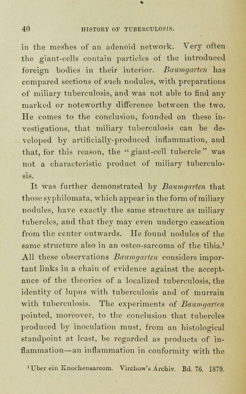 in the meshes of an adenoid network. Very often the giant-cells contain particles of the introduced foreign bodies in their interior. Baumgartcn has compared sections of such nodules, with preparations of miliary tuberculosis, and was not able to find any marked or noteworthy difference between the two. He comes to the conclusion, founded on these in- vestigations, that miliary tuberculosis can be de- veloped by artificially-produced inflammation, and that, for this reason, the  giant-cell tubercle was not a characteristic product of miliary tuberculo- sis. It was further demonstrated by Baumgarten that those syphilomata, which appear in the form of miliary nodules, have exactly the same structure as miliary tubercles, and that they may even undergo caseation from the center outwards. He found nodules of the same structure also in an osteo-sarcoma of the tibia.1 All these observations Baumgarten considers impor- tant links in a chain of evidence against the accept- ance of the theories of a localized tuberculosis, the identity of lupus with tuberculosis and of murrain with tuberculosis. The experiments of Baumgarlen pointed, moreover, to the conclusion that tubercles produced by inoculation must, from an histological standpoint at least, be regarded as products of in- flammation—an inflammation in conformity with the ]Uber ein Knochensaicom. Virchow's Archiv. Bd. 76. 1S79.