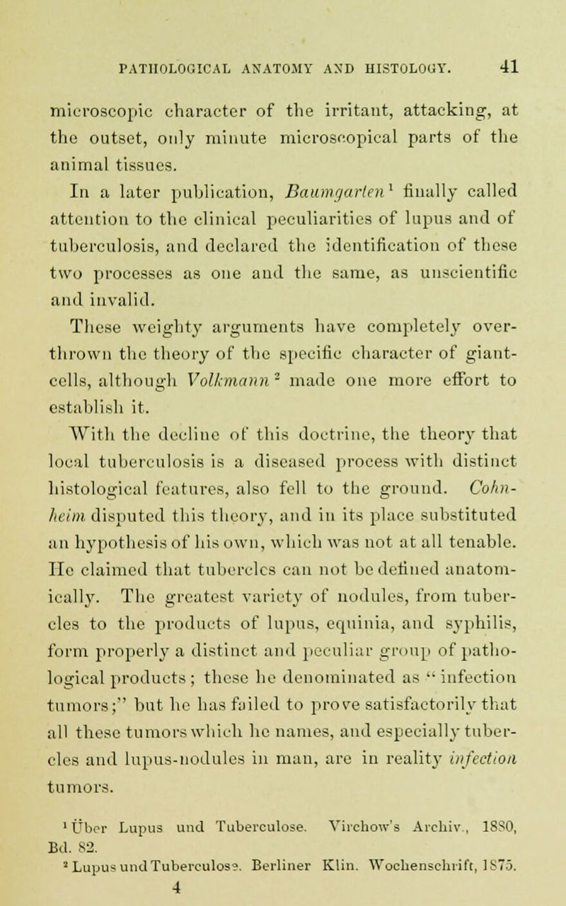 microscopic character of the irritant, attacking, at the outset, only minute microscopical parts of the animal tissues. In a later publication, Baumgarlen1 finally called attention to the clinical peculiarities of lupus and of tuberculosis, and declared the identification of these two processes as one and the same, as unscientific and invalid. These weighty arguments have completely over- thrown the theory of the specific character of giant- cells, although Volkmann 2 made one more effort to establish it. With the decline of this doctrine, the theory that local tuberculosis is a diseased process with distinct histological features, also fell to the ground. Cohn- heim disputed this theory, and in its place substituted an hypothesis of his own, which was not at all tenable, lie claimed that tubercles can not be defined anatom- ically. The greatest variety of nodules, from tuber- cles to the products of lupus, equinia, and syphilis, form properly a distinct and peculiar group of patho- logical products ; these he denominated as  infection tumors; but he has failed to prove satisfactorily that all these tumors which he names, and especially tuber- cles and lupus-nodules in man, are in reality infection tumors. 1 Uber Lupus und Tuberculose. Virchow's Archiv , 18S0, Bd. 82. a Lupus und Tuberculosa. Berliner Klin. Wochenschrift, 1875. 4