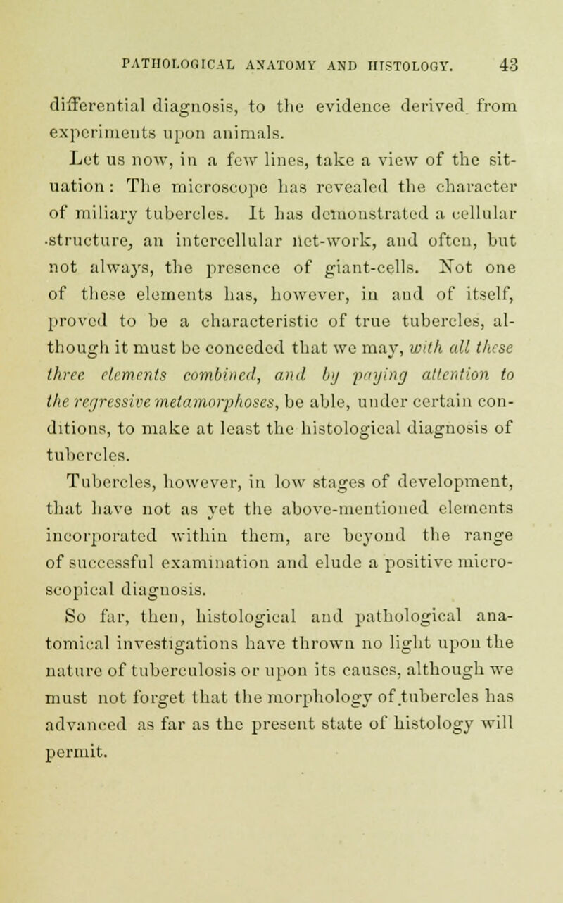 differential diagnosis, to the evidence derived from experiments upon animals. Let us now, in a few lines, take a view of the sit- uation : The microscope has revealed the character of miliary tubercles. It has demonstrated a cellular •structure, an intercellular net-work, and often, but not always, the presence of giant-cells. Not one of these elements has, however, in aud of itself, provcil to be a characteristic of true tubercles, al- though it must be conceded that we may, with all these three elements combined, and by paying attention to the regressive metamorphoses, be able, under certain con- ditions, to make at least the histological diagnosis of tubercles. Tubercles, however, in low stages of development, that have not as yet the above-mentioned elements incorporated within them, are bej'ond the range of successful examination and elude a positive micro- scopical diagnosis. So far, then, histological and pathological ana- tomical investigations have thrown no light upon the nature of tuberculosis or upon its causes, although we must not forget that the morphology of tubercles has advanced as far as the present state of histology will permit.
