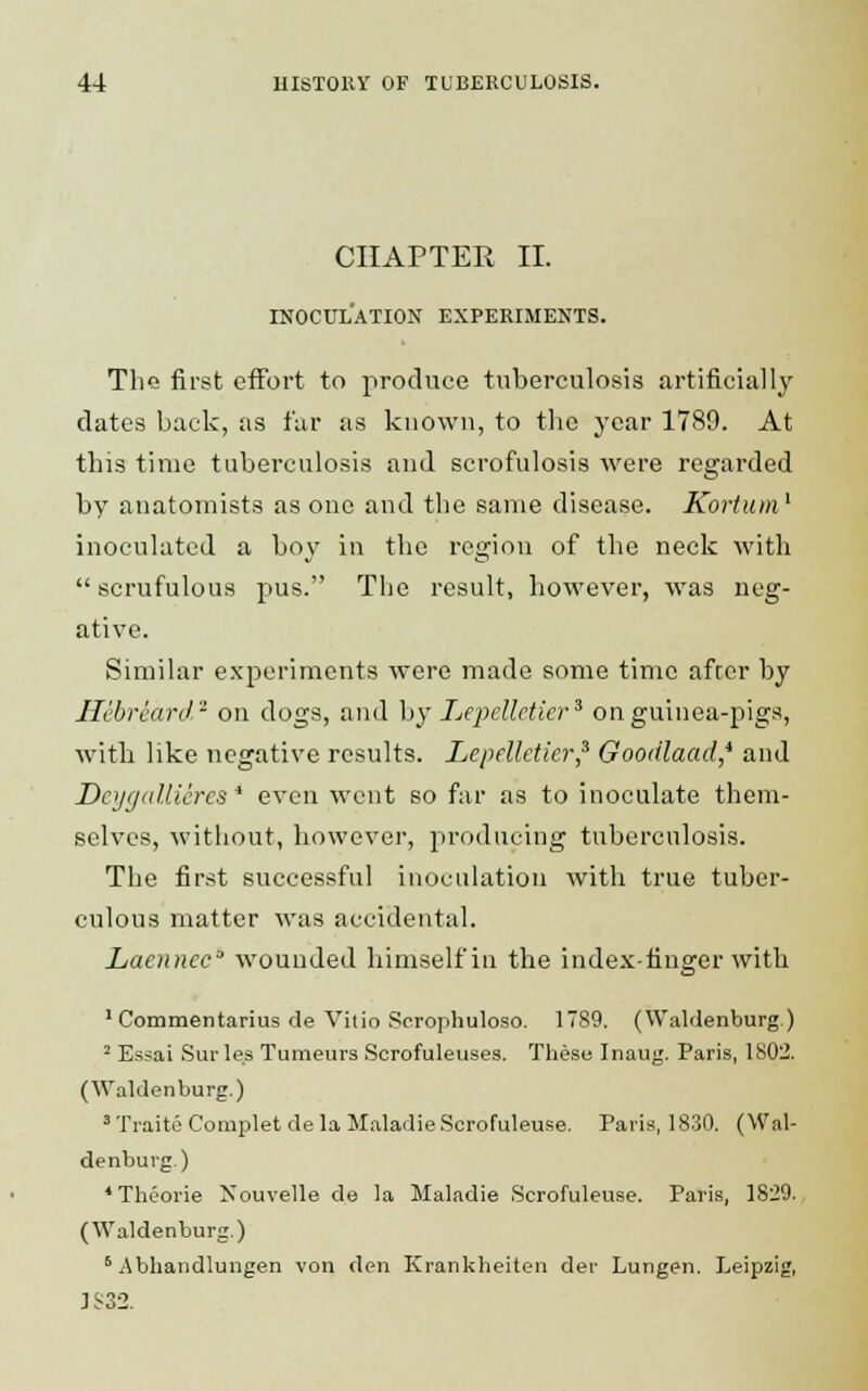 CHAPTER II. INOCULATION EXPERIMENTS. Tho first effort to produce tuberculosis artificially dates back, as far as known, to the year 1789. At this time tuberculosis and scrofulosis were regarded by anatomists as one and the same disease. Kortum1 inoculated a boy in the region of the neck with scrufulous pus. The result, however, was neg- ative. Similar experiments were made some time afcer by Ilebrcard2 on dogs, and by Lepellctier3 on guinea-pigs, with like negative results. Lepellctier,3 Goodlaad* and Dcygallieres* even went so far as to inoculate them- selves, without, however, producing tuberculosis. The first successful inoculation with true tuber- culous matter was accidental. Laennec wounded himself in the index-finger with 1 Commentarius de Vitio Scrophuloso. 1789. (Waldenburg) 2 Essai Sur les Tumeurs Scrofuleuses. These Inaug. Paris, 1802. (Waldenburg.) 3 Traite Complet de la MaladieScrofuleuse. Paris, 1830. (Wal- denburg.) 4 Theorie Xouvelle de la Maladie Scrofuleuse. Paris, 1820. (Waldenburg.) 6 Abhandlungen von den Krankheiten der Lungen. Leipzig, :S32.