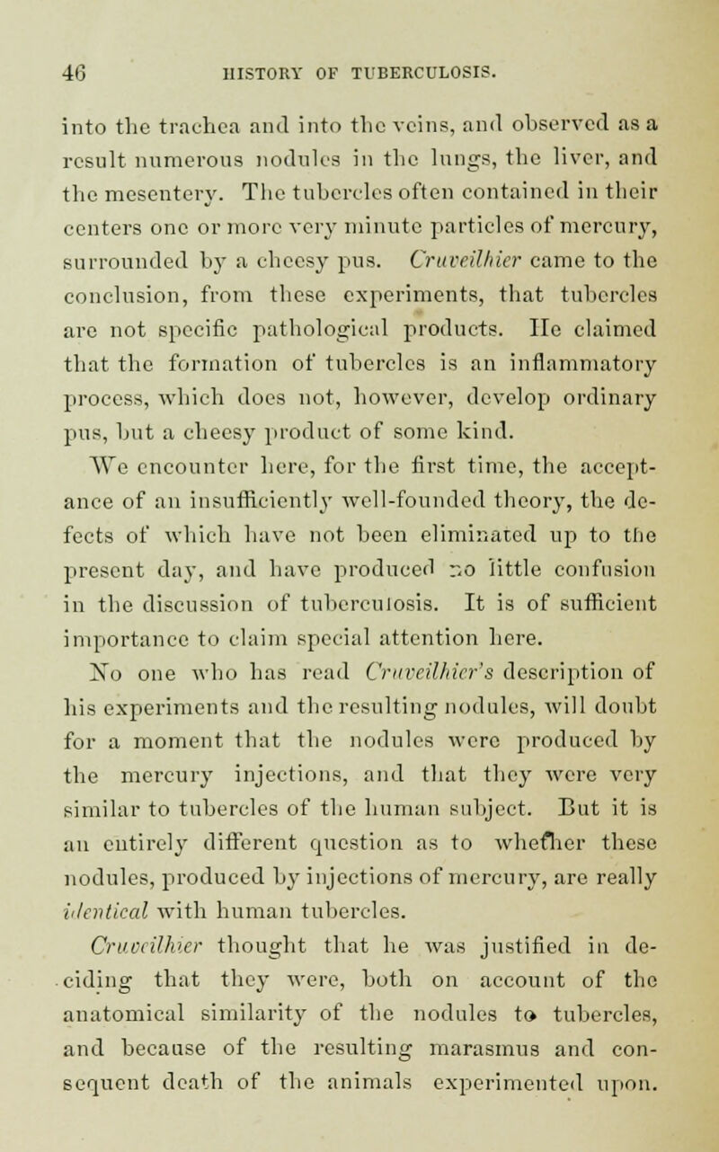 into the trachea and into the veins, and observed as a result numerous nodules in the lungs, the liver, and the mesentery. The tubercles often contained in their centers one or more very minute particles of mercury, surrounded by a cheesy pus. Cruveilhier came to the conclusion, from these experiments, that tubercles are not specific pathological products. He claimed that the formation of tubercles is an inflammatory process, which does not, however, develop ordinary pus, but a cheesy product of some kind. We encounter here, for the first time, the accept- ance of an insufficiently well-founded theory, the de- fects of which have not been eliminated up to the present day, and have produced r.o little confusion in the discussion of tuberculosis. It is of sufficient importance to claim special attention here. No one who has read Cruveilhier's description of his experiments and the resulting nodules, will doubt for a moment that the nodules were produced by the mercury injections, and that they were very similar to tubercles of the human subject. But it is an entirely different epicstion as to whether these nodules, produced by injections of mercury, are really ii/evtical with human tubercles. Cruccilhier thought that he was justified in de- ciding that they were, both on account of the anatomical similarity of the nodules to tubercles, and because of the resulting marasmus and con- sequent death of the animals experimented upon.