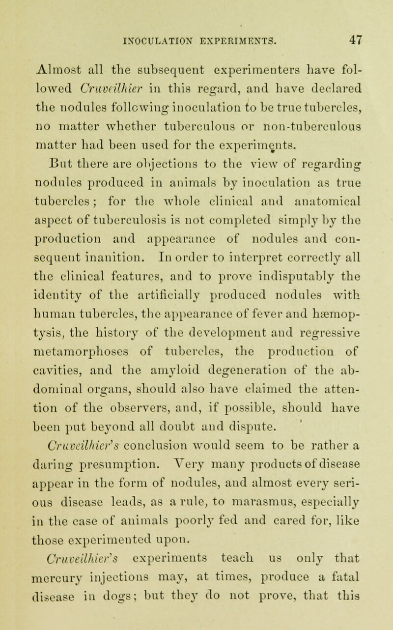 Almost all the subsequent experimenters have fol- lowed Cruvdlhier in this regard, and have declared the nodules following inoculation to be true tubercles, no matter whether tuberculous or non-tuberculous matter had been used for the experiments. But there are objections to the view of regarding nodules produced in animals by inoculation as true tubercles; for the whole clinical and anatomical aspect of tuberculosis is not completed simply by the production and appearance of nodules and con- sequent inanition. In order to interpret correctly all the clinical features, and to prove indisputably the identity of the artificially produced nodules with human tubercles, the appearance of fever and hemop- tysis, the history of the development and regressive metamorphoses of tubercles, the production of cavities, and the amyloid degeneration of the ab- dominal organs, should also have claimed the atten- tion of the observers, and, if possible, should have been put beyond all doubt and dispute. Cruveilhier's conclusion would seem to be rather a daring presumption. Very many products of disease appear in the form of nodules, and almost every seri- ous disease leads, as a rule, to marasmus, especially in the case of animals poorly fed and cared for, like those experimented upon. Cruveilhier's experiments teach us only that mercury injections may, at times, produce a fatal disease in dogs; but they do not prove, that this