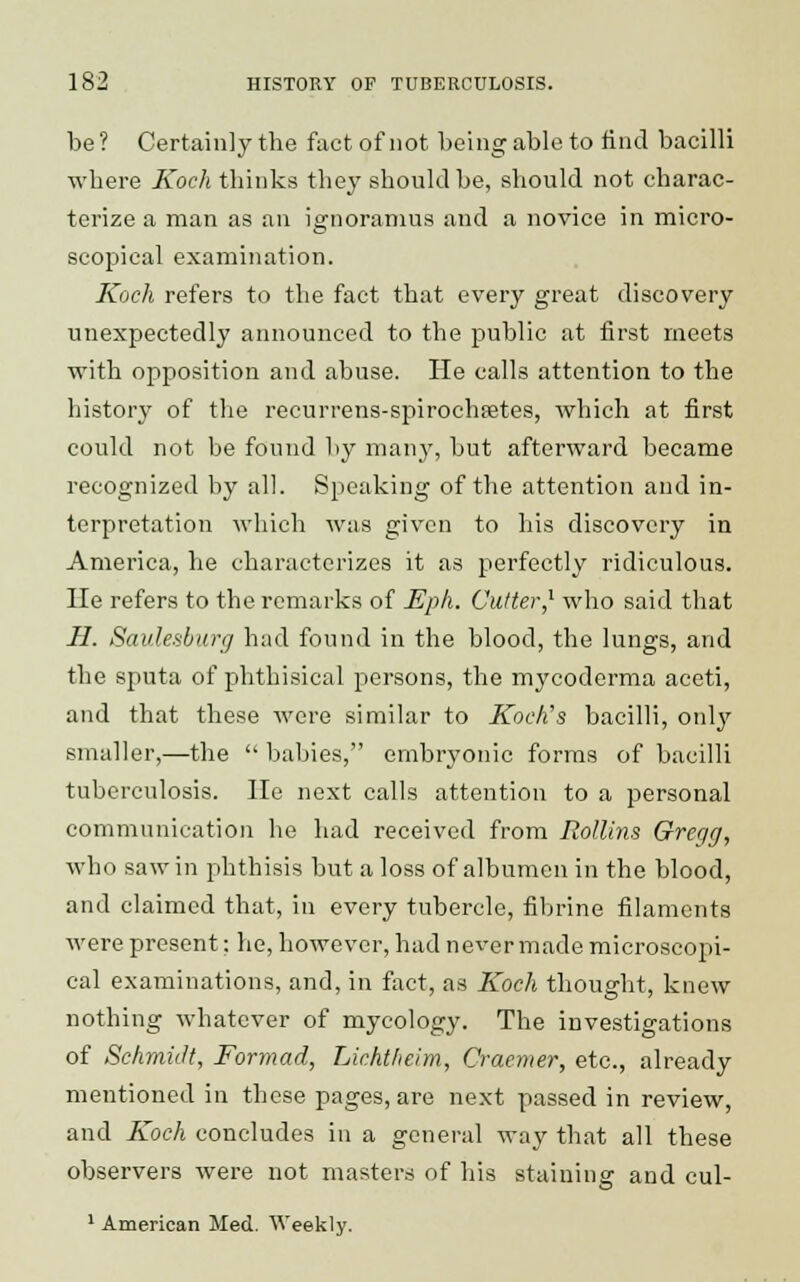 be? Certainly the fact of not being able to find bacilli where Koch thinks they should be, should not charac- terize a man as an ignoramus and a novice in micro- scopical examination. Koch refers to the fact that every great discovery unexpectedly announced to the public at first meets with opposition and abuse. He calls attention to the history of the recurrens-spirochsetes, which at first could not be found by many, but afterward became recognized by all. Speaking of the attention and in- terpretation which was given to his discovery in America, he characterizes it as perfectly ridiculous. He refers to the remarks of Eph. Cutter,1 who said that H. Saulesburg had found in the blood, the lungs, and the sputa of phthisical persons, the mycoderma aceti, and that these Avere similar to Koch's bacilli, only smaller,—the  babies, embryonic forms of bacilli tuberculosis. He next calls attention to a personal communication he had received from Rollins Gregg, who saw in phthisis but a loss of albumen in the blood, and claimed that, in every tubercle, fibrine filaments were present; he, however, had never made microscopi- cal examinations, and, in fact, as Koch thought, knew nothing whatever of mycology. The investigations of Schmidt, Formad, Lichtheim, Craemer, etc., already mentioned in these pages, are next passed in review, and Koch concludes in a general way that all these observers were not masters of his staining and cul- 1 American Med. Weekly.