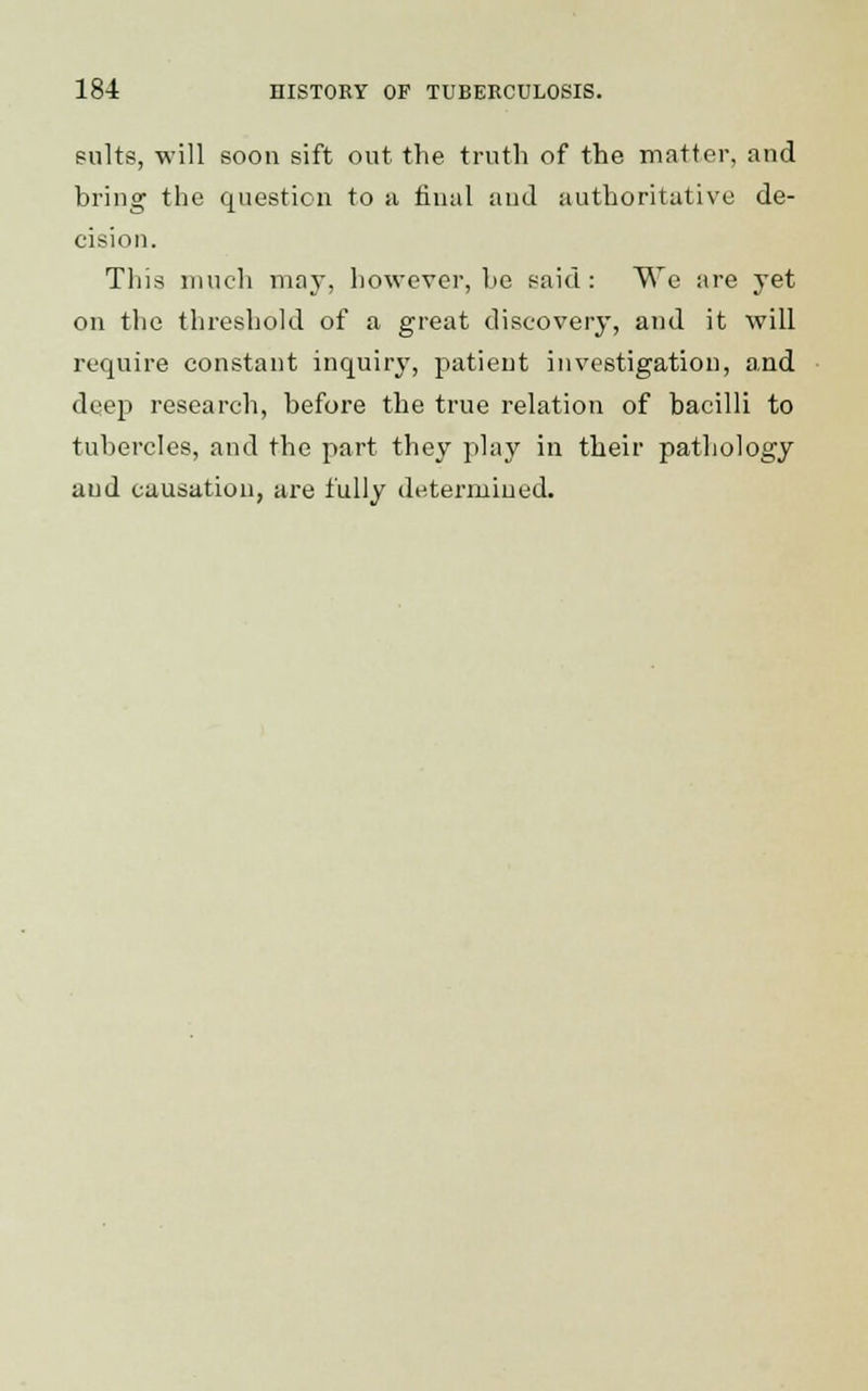 suits, will soon sift out the truth of the matter, and bring the question to a final and authoritative de- cision. This much may, however, be said: We are yet on the threshold of a great discovery, and it will require constant inquiry, patient investigation, and deep research, before the true relation of bacilli to tubercles, and the part they play in their pathology and causation, are fully determined.