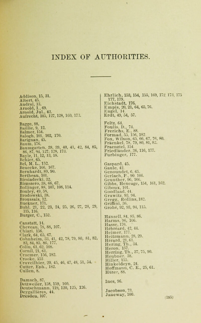 INDEX OF AUTHORITIES. Addison, 15, 31. Albert, 45. Andral, 13. Arnold, I., CO. Arnold, Jul.. 42. Aufreclit, 105, 127,128, 100, 173. Bacsre, 88. linillie, 9, 12. Balmer, 164. Balogh, 101, 102, 170. Barignan, 45. Baum, 1711. Balim<ritrtun. 38, 30, 4(1, 41, 42, 84, 85, 80,87, 04, 127. 128, 173. Bayle, 11, 12, 13, 18. Benier, 65. Bel, M. L., 152. Benecke, 166, 107. Bernhardt, 89, 90. Bertheau, 101. Blesiadecki, 32. Bizzozero, 38, 00,67. Bollinger, 88, 107, 108,114. Bouley, 49,58. Brodowski, 3S. Broussais, 12. lJuekner, 171. Buhl. 21, 22, 23, 24, 25, 26, 27, 2S, 20, 115, 116. Burger, C, 152. Canstatt, it. Cheveau, 7s, 88, 107. Chiari. 156. Clark. 64, 65, 67. Cohnheim, S3, 41, 42,78,79,80, 81,82, 83, 84, 85, 8i'', 177. Colin, 01,02, 108. Cornil, 21, 61. Craemer, 156,1S2. Crooke, 153 Crnveilhier, 20. 45, 46, 47,48, 51, 54. Cutter. Eph., 182. Cullell, 8. Pamsch, S7. Pettueiler, 15S, 150. 100. Deutschmann, no, 120, 125, 126. Deygailieres, 44. Dresden, 107. Ehrlich, 153, 154, 155, 109, 172 173. IT 177, 179. Eiehstadt, 176. Em pis, 20, 21, 04, 65,70. Kiigel, 14 Erdt, 40, 54, 57. Feltz. 64. Foulis. D., 74. Freriehs, E., 88 Formail, 55, 150, 182 Fox, U ilSOn, 05. 00, 67, 70, 80. Fraenkcl. 78. 70,80, 81,82. Fraenztel. 154 Friedlamier. 30, 110, 177. Furbinger, 177. Gaspard. 45. (iaule, 42. Genoundct, o. 05. Gerlach, P., 90 loo. Geunther, oo, 100. Gibbs, Hencage, 15-1, 101, 102. Giboux, 101. Goodlaad, 1! Graxvitz. 03. 01. Gregg, Rollins, 182. Griffini, 36. Groh«, 02, 03,04, 115. Hansell, 84, 85, 80. Harms. D6, 106. Hasse. 170. Hebreard, 42, 44. Heimer, 177. Heitzmann, 28, 20. Herard. 21.61. Bering, Th., 31. Heron, 157. Herring. Th, 37, 75, 90. Heubner, 3b. Hiller. 155. Hinkeldevn. 24. Hoffmann, C. E., 25,61. Htlier, 88. Ines, 06. Jacobson, 73. Jaueway, 100.