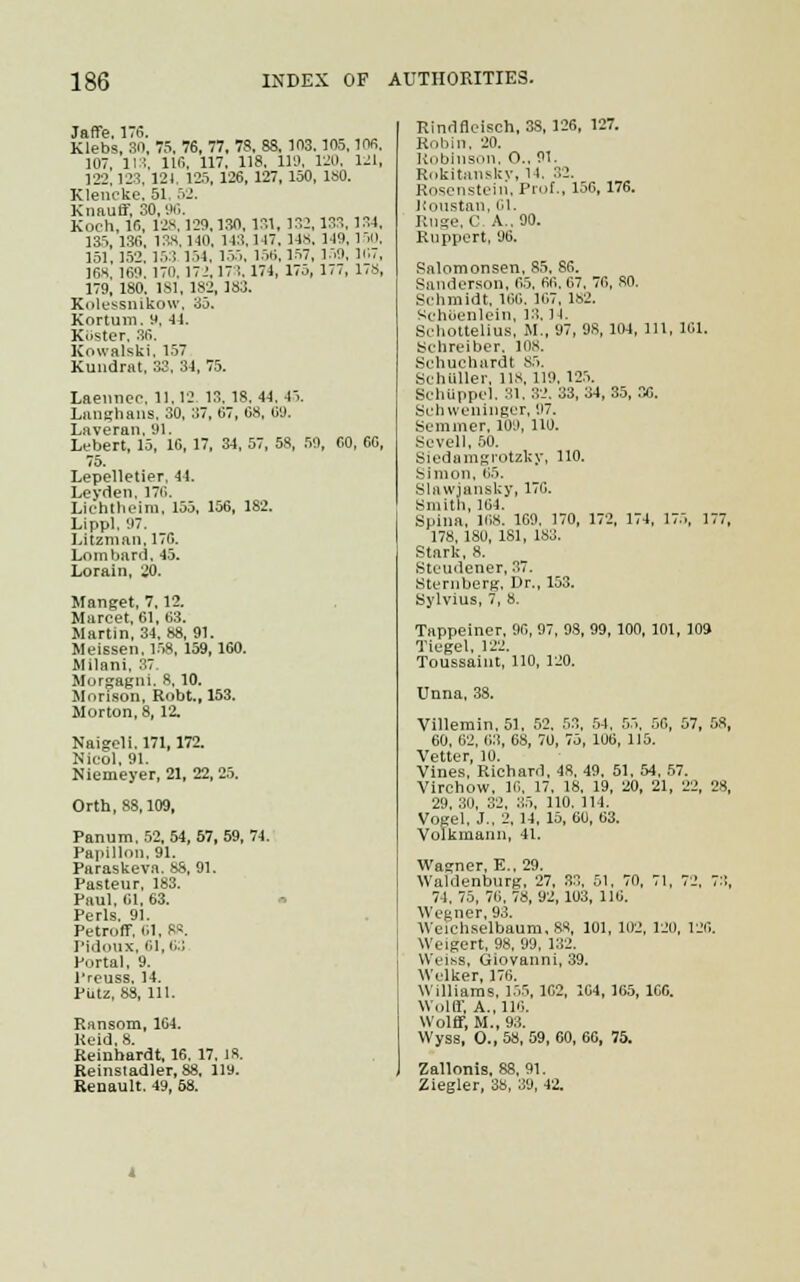 Jaffe. 176. Klebs, 80, 75. 76, 77, 78, 88, 103.105, 106. 107, 113, 116, 117, 118. 119, 120, 1-1, 122, 123, 121. 125, 126, 127, 150, ISO. Klencke. 51 52. Knauff, 30,96. Koch, 16, 128, 129.130. 131, 132, 133, 134. 135, 136, 138, 140. 143,147. 14S. 149,150, 151,152,153 154. 155, 156,157, 159, 107, 168, 169. 170. 172, 173. 174, 175, 177, 178, 179, 180. 181, 182, 183. Kolessnikow, 35. Kortum. 9, 44. KOster, 36. Kowalski, 157 Kundrat, 33, 34, 75. Laennec. 11.12 13.18.44,45. Langhans. 30. 37, 67, 68, 09. Laveran, 91. Lebert, 15, 16, 17, 34, 57, 58, 59, 60, 66, 75. Lepelletier, 44. Leyden, 176. Lichtheim, 155, 156, 182. Lippl, 97. Litzman. 176. Lombard. 45. Lorain, 20. Manget, 7,12. Marcet, 61, 63. Martin, 34, 88, 91. Meissen. 158, 159,160. Milani, 37. Morgagni. 8, 10. Morison, Robt., 153. Morton. 8, 12. Naigeli. 171,172. Nicol, 91. Niemeyer, 21, 22, 25. Orth, 88,109, Panum.52, 54, 57, 59, 74. Papillon. 91. Paraskeva. 88, 91. Pasteur, 183. Paul. 61, 63. Perls. 91. Petroft. 61, BB. Pidoux, 61, 63 Portal, 9. l'reuss, 14. PLU, 88, 111. Ransom, 104. Keid, 8. Reinhardt, 16. 17. is. Reinsladler, 88, 119. Renault. 49, 68. Eindfleisch, 3S, 126, 127. Robin, 20. Kobinson, O.. 91. Rokitansky, 14. 82. Roscnstein. Prof., 156, 176. Koustan, 01. Ruge.C. A.. 90. Ruppert, 96. Salomonsen. 85. 86. Sanderson. 65. 60. 67. 70, SO. Schmidt, 166. 167,182. SchUenlein, 13. ] I. Seliottelius, M., 97, 98, 104, 111, 101. Schreiber. ion. Sehuchardt 85. Schilller, lis, 119, 125. SchUppel. 31. 32. 33,84,35,36. Schweninger, '.17. Semmer. 109, 110. Sevell, 50. Siedamgrotzky, no. Simon, 65. Slawiansky, 170. Smith, 104. Spina, 108. 169, 170, 172, 174, 175, 177, 178, 180, 181, 183. Stark, 8. Steudener, 37. Sternberg. Dr., 153. Sylvius, 7, 8. Tappeiner, 90, 97, 98, 99, 100, 101, 109 Tiegel. 122. Toussaint, 110, 120. Unna, 38. Vi]lemin.51, 52. 53, 54. 55. 56, 57, 58, 60, 62, 03, 68, 70, 75, 106, 115. Vetter, 10. Vines, Richard, 48, 49, 51, 54, 57. Virehow, 10. 17. 18, 19, 20, 21, 22, 28, 29, 30, 32, 35, 110. 114. Vogel, J., 2. 14, 15, 60, 63. Volkmann, 41. Wagner, E.. 29. Waldenburg, 27, 33, 51. 70, 71, 72. 73, 74, 75, 76, 78, 92, 103, 116. Wegner, 93. Weichselbaum.SS, 101, 102, 120, 126. Weigert, 98, 99, 132. Weiss, Giovanni, 39. Welker, 176. Williams, 155, 102, 104, 165, 100. Wolff, A., 116. Wolff, M., 93. Wyss, O., 58, 59, 60, 66, 75. Zallonis, 88, 91. Ziegler, 38, 39, 42.