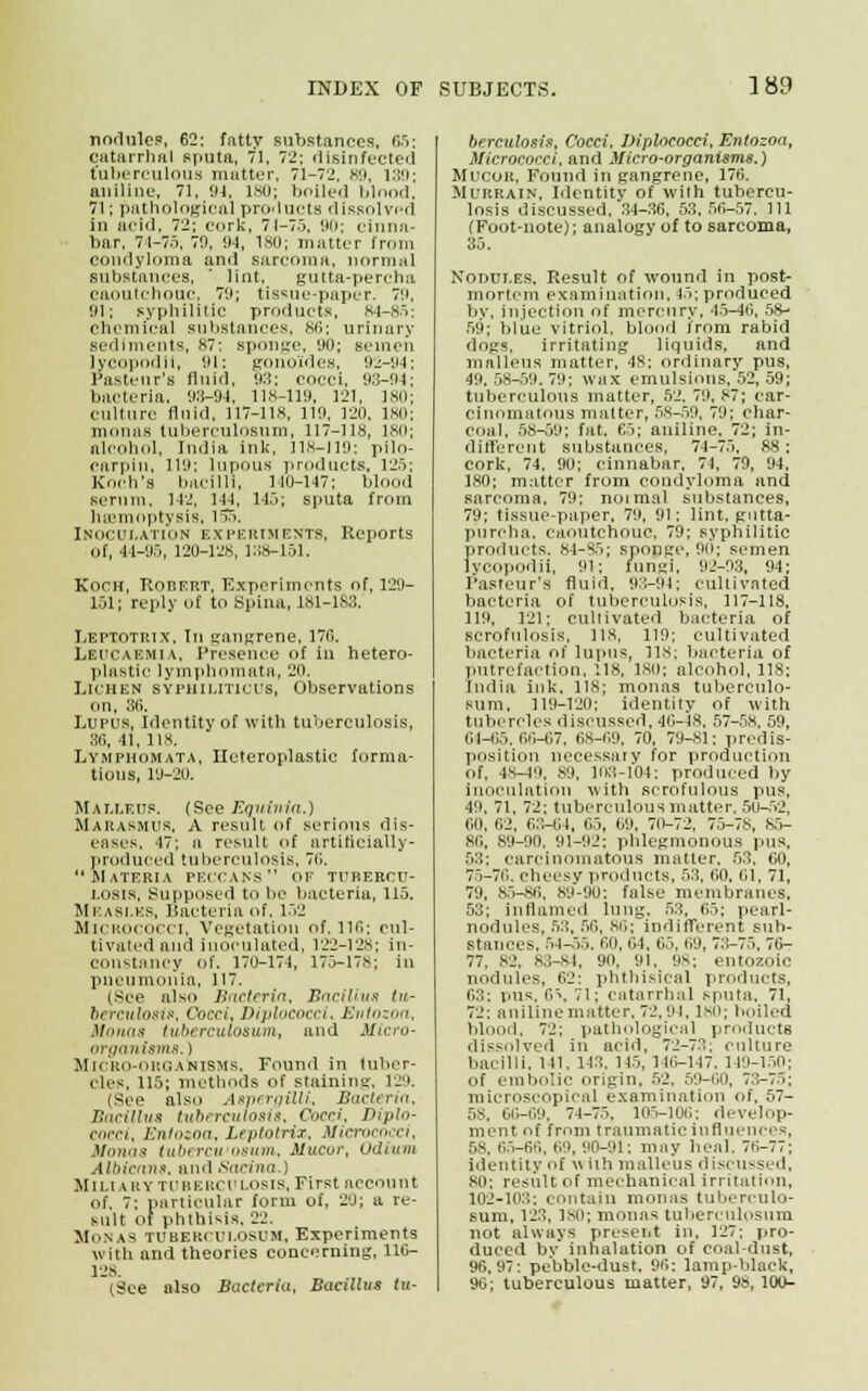 nodules, 62: fatty substances, 65; catarrhal sputa, 71, 72: disinfected tuberculous mutter, 71-72, 89, 189; aniline, 71, 91, lsu; boiled blood, 71; pathological products dissolved in acid, 72: cork, 71-75, 90: cinna- bar, 71-75, 79, 91, 180; matter from condyloma and sarcoma, normal substances, ' lint, gutta-percha caoutchouc; 79; tissue-paper. 79, 91; syphilitic products, 84-85: chemical substances, 86; urinary sediments, 87: sponge, 90; semen lycopodn, 91: gonoides, 92-94; Pasteur's fluid, 93; cocci, 93-91: bacteria, 93-91, 118-119, 121, 180; culture fluid, 117-118, 119, 120, ISO; moons tuberculosum, 117-118, 180; alcohol, India ink, 118-119: pilo- earpin, 119; lupous products, 125; Koch's bacilli, 110-147; blood serum, 142, 144, 145; sputa from haemoptysis, 157>. Inoculation experiments, Reports of, 44-95, 120-128, 1:18-151. KOCH, Robert, Experiments of, 129- 151; reply of to Spina, 181-183. Leptotrix, In gangrene, 176. LEUCAEMIA, Presence of in hetero- plastic lymphomata, 20. Lichen SYPHILITICUS, Observations on, 36. Lupus, Identity of with tuberculosis, 311, 11, 118. Lymphomata, Heteroplastic forma- tions, 19-20. Malleus, (See Equinia.) Marasmus, A result of serious dis- eases, 47; a result of artiticiaUy- produced tuberculosis, 76. Materia PECCANS oe turerou- i.osis. Supposed to be bacteria, 115. Measles, Bacteria of. 132 Micrococci, Vegetation of. 116: cul- tivated and inoculated, 122-128; in- constancy of. 170-174, 175-178; in pneumonia, 117. tsee also Bacteria, Bacillus tu- berculosis. Cocci, Diplococd, Kui<>-_n,t. Monas tuberculosum, and Micro- organisms. ) Micro-organisms, Found in tuber- cles. 115; methods of staining, 129. (See also Aspergilli, Bacteria, Bacillus tuberculosis, Cocci, Diplo- cocci, Entozoa, Leptotrix, Micrococci, Honas tubercu osum, Mucor, Odium Albicans, and Sacina ; Sim iry tuberculosis, First account of. 7: particular form of, 20; u re- sult of phthisis. 22. Monas tuberculosum. Experiments with and theories concerning, 116- 12s. (See also Bacteria, Bacillus tu- berculosis, Cocci, Diplococd, Entozoa, Micrococci, and Micro-organisms.) Mucor, Found in gangrene, 176. Murrain, Identity of with tubercu- losis discussed, 34-36, 53.56-57, 111 (Foot-note); analogy of to sarcoma, 35. Nodules, Result of wound in post- mortem examination, 15; produced by, injection of mercury, 45-46, 58- 59; blue vitriol, blood from rabid dogs, irritating liquids, and malleus matter, 48; ordinary pus, 49. 58-59. 79; wax emulsions. 52, 59; tuberculous matter, 52, 79, 87; car- cinomatous matter, 58-59, 79; char- coal, 58-59; fat. 65; aniline. 72; in- different substances, 74-75, 88: cork, 74, 90; cinnabar, 71, 79, 94, 180; matter from condyloma and sarcoma, 79; normal substances, 79; tissue-paper, 79, 91; lint, gutta- percha, caoutchouc, 79: syphilitic products. 84-85; sponge, 9ii; semen lycopodii, 91: fungi, 92-93, 94; Pasteur's fluid, 93-91; cultivated bacteria of tuberculosis, 117-118, 119, 121; cultivated bacteria of scrofulosis, 118, 119; cultivated bacteria of lupus, lis; bacteria of putrefaction, :18, 180; alcohol, 118; India ink, 118; monas tuberculo- sum, 119-120; identity of with tubercles discussed, 46-18, 57-58. 59, 64-65,66-67, 68-69, 70, 79-81; predis- position necessaiv for production of, 4S-40, 89, 103-104: produced by inoculation with scrofulous pus, 49, 71, 72; tuberculous matter. 5U-52, 00, 62, 63-64, 1,5, 69, 70-72, 75-78, 85- 80, 80-00. 91-92: phlegmonous pus, 5;;: carcinomatous matter. 53, 60, 75-70. cheesy products, 53, 60, 61, 71, 70, 85-86, 80-90: false membranes, 53; inflamed lung, 53, 65; pearl- nodules, 53, 56, 80; indifferent sub- stances, 54-55. 60, 04, 65, 00, 73-75. 76- 77. 82, 83-84, oo. 91. '.is; entozoic nodules, 62: phthisical products, 03: pus. 6\ 71; catarrhal sputa. 71, 72: aniline matter, 72,01, 180; boiled blood. 72; pathological products dissolved in acid, 72-73; culture bacilli, 141. 143, 145, 146-147. 110-150; of embolic origin, 52, 59-60, 73-75; microscopical examination of, 57- 58, 60-69, 74-75, 105-106; develop- ment of from traumatic influences, 5s, 65-66, 60, 00-91: may Ileal, 76-77; identity of w ith malleus discussed, 80; result of mechanical irritation, 102-103; contain monas tuberculo- sum, 123, bsu; monas tuberculosum. not always present in, 127; pro- duced by inhalation of coal dust, 96,07: pebble-dust, 96; lamp-black, 96; tuberculous matter, 97, 98, 100-