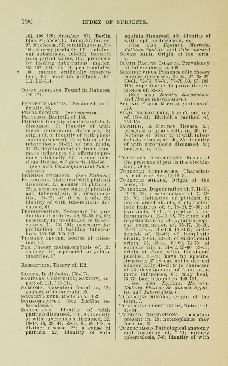 101, 109, 120; cinnabar, 97; Berlin blue, 97; faeces, 97; fungi, 97; brains, 97. 98; cheese, 97; scrofulous pus, 99- 100; cheesy products, 101; indiffer- ent substances, 101-102; bacteria from putrid water, 102; produced by feeding tuberculous matter, 105-107. 109, 110, 111; pearl-nodules, Kit mutton artificially tubercu- lous, 107; murrain products, 107- 111, 113-114. Odium albicans, Found in diabetes, 170-177. Panophthalmitis, Produced arti- ficially, 86. Pearl nodules. (See murrain.) Pertussis, Bacteria of, 153. Phthisis. Identity of with Scrofulosis discussed, 7; identity of with ulcus pulmnnum discussed, 8; origin or', 8; identity of with pneu- monia discussed, 12; relation of to tuberculosis, 21-22; of two kinds, 21-22; development of from trau- matic influences, 66; efforts to pro- duce artificially, 97; a non-infec- tious disease, sui generis, 159-160. (See also Consumption and Tuber- culosis.) Phthisis pulmonis. (See Phthisis.) PNEUMONIA, Identity of with phthisis discussed, 12; a cause of phthisis, 22; a premonitory stage of phthisis and tuberculosis, 26; desquama- tive, 25-27; of three kinds, 26; identity of with tuberculosis dis- cu6sed, 61. Predisposition, Necessary for pro- duction of nodules, 4:t, 55-56, 63, 82; accessary fur production of tuber- culosis, 11. 103-104; necessary for production of bacillus tubercu- losis, 159-160, 105-100. Prima it v center. Source of infec- tion. 2 :. Pus, rheesy metamorphosis of, 13; analogy of inspissated to yellow tubercles, 17 Resorption, Theory of, 112. Sacina. In diabetes, 17G-177. Sanitarv Commission, Saxony, Re- port of, 111, 113-114. Sarcoma, Caseation found in, IS; analogy of to murrain. 35 Scari.et'Fever, Bacteria of, 153. Schizomycetes. (See Bacillus tu- berculosis.) Scrofulosis, Identity of with phthisisdiscussed, 7, 9.10; identity of with tuberculosis discussed, 12, 13-14, 16, 28, 44, 53-54, 85, 99, 118; a distinct disease, 22; a cause of phthisis, 22; identity of with equinia discussed, 49; identity of with syphilis discusssd, 85. (See also Equinia, Murrain, Phthisis, Syphilis, and Tuberculosis.) Semen MILIi, Origin of the term, South Pacific Islands, Prevalency of tuberculosis in, 160. Specific virus. Presence of in cheesy centers discussed, 22-25, 27, 28-29, 60-61, 72-73, 75-76, 77-78.89, 95, 103, 115; experiments to prove the ex- istence of, 52-57. (See also Bacillus tuberculosis and Moyias tuberculosum.) Splenic Fever, Micro-organisms of, 129. Staining bacteria, Koch's method of, 130-131; Ehrlich's method of, 153-154. Syphilis, A distinct disease, 25; presence of giant-cells in, 30; in- fectious, 41; identity of with tuber- culosis discussed, 40, 85; identity of with scrofulosis discussed, 85; bacteria of, 153. Traumatic tuberculosis, Result of the presence of pus in the circula- tion. 79-80. Tubercle corpuscles, Character- istic of tubercles, 15-18, 34. Tubercle milare, Origin of the term, 11. Tubercles, Degeneration of, 7,11-13, 17-19, 23; dissemination of, 7. 22- 23, 76; indication of phthisis, 8; not enlarged glands, 8; character- istic features of, 9, 18-20,29-30; of two kinds, 10-11; a product of in- flammation, 12-13,28,75; chemical investigation of, 11-15; microscopi- cal examination of, 15-17, 18-20, 42-13, 57-58, 115-110,161-162; histo- genesis of, 30-13; of lymphatic origin, 30-31, 32-33, of endothelial origin, 31, 33-34, 59-60, 74-75; of embolic origin, 31-32,59-00, 73-75; origin of from white blood-cor- puscles, 31-31; have no specific structure, 37-38; can not be defined anatomically.41-43: true character of, 43; development of from trau- matic influences, 66; mav heal, 76-77; bacilli found in, 129-151. (See also Eqainia, Murrain, Nodnles, Phthisis,,'Scrofulosis, Syphi- lis, and Tuberculosis.) Tubercula minora, Origin of the term, 7. Tubercular peritonitis, Nature of, 33-34. Typhoid ulcerations, Caseation present in, 18; heteroplasiae may form in, 20. Tuberculosis.Pathological anatomy and histology of. 7-44; miliary tuberculosis, 7-8; identity of with