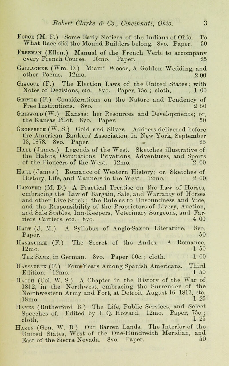 Force (M. F.) Some Early Notices of the Indians of Ohio. To What Race did the Mound Builders belong. 8vo. Paper. 50 Freeman (Ellen.) Manual of the French Verb, to accompany every French Course. IGmo. Paper. 25 Gallagher (Wm. D) Miami Woods, A Golden Wedding, and other Poems. 12mo. 2 00 Giauque (F.) The Election Laws of the United States: with Notes of Decisions, etc. 8vo. Paper, 75c; cloth, . 1 00 Grimke (F.) Considerations on the Nature and Tendency of Free Institutions. 8vo. 2 50 Griswoi.d (W.) Kansas: her Resources and Developments; or, the Kansas Pilot. 8vo. Paper. 50 Groesreck (W. S.) Gold and Silver. Address delivered before the American Bankers' Association, in New York, September 13, 1878. 8vo. Paper. - 25 Hall (James.) Legends of the West. Sketches illustrative of the Habits, Occupations, Privations, Adventures, and Sports of the Pioneers of the West. 12mo. 2 00 Hall (James.) Romance of Western History; or, Sketches of History, Life, and Manners in the West. 12mo. 2 00 Handover (M. D.) A Practical Treatise on the Law of Horses, embracing the Law of Bargain, Sale, and Warranty of Horses and other Live Stock ; the Rule as to Unsoundness and Vice, and the Responsibility of the Proprietors of Livery, Auction, and Sale Stables, Din-Keepers, Veterinary Surgeons, and Far- riers, Carriers, etc. 8vo. 4 00 Hart (J. M.) A Syllabus of Anglo-Saxon Literature. 8vo. Paper. 50 Hassauuek (F.) The Secret of the Andes. A Romance. 12mo. 1 50 The Same, in German. 8vo. Paper, 50c.; cloth. 1 00 Hassaurek (F.) Fou»Years Among Spanish Americans. Third Edition. 12mo. 1 50 Hatch (Col. W. S.) A Chapter in the History of the War of 1812, in the Northwest, embracing the Surrender of the Northwestern Army and Fort, at Detroit, August 1G, 1813, etc. 18mo. 1 25 Hayes (Rutherford B.) The Life, Public Services, and Select Speeches of. Edited by J. Q. Howard. 12mo. Paper, 75c.; cloth, 1 25 Hasckn (Gen. W. B.) Our Barren Lands. The Interior of the United States, West of the One-Hundredth Meridian, and East of the Sierra Nevada. 8vo. Paper. 50